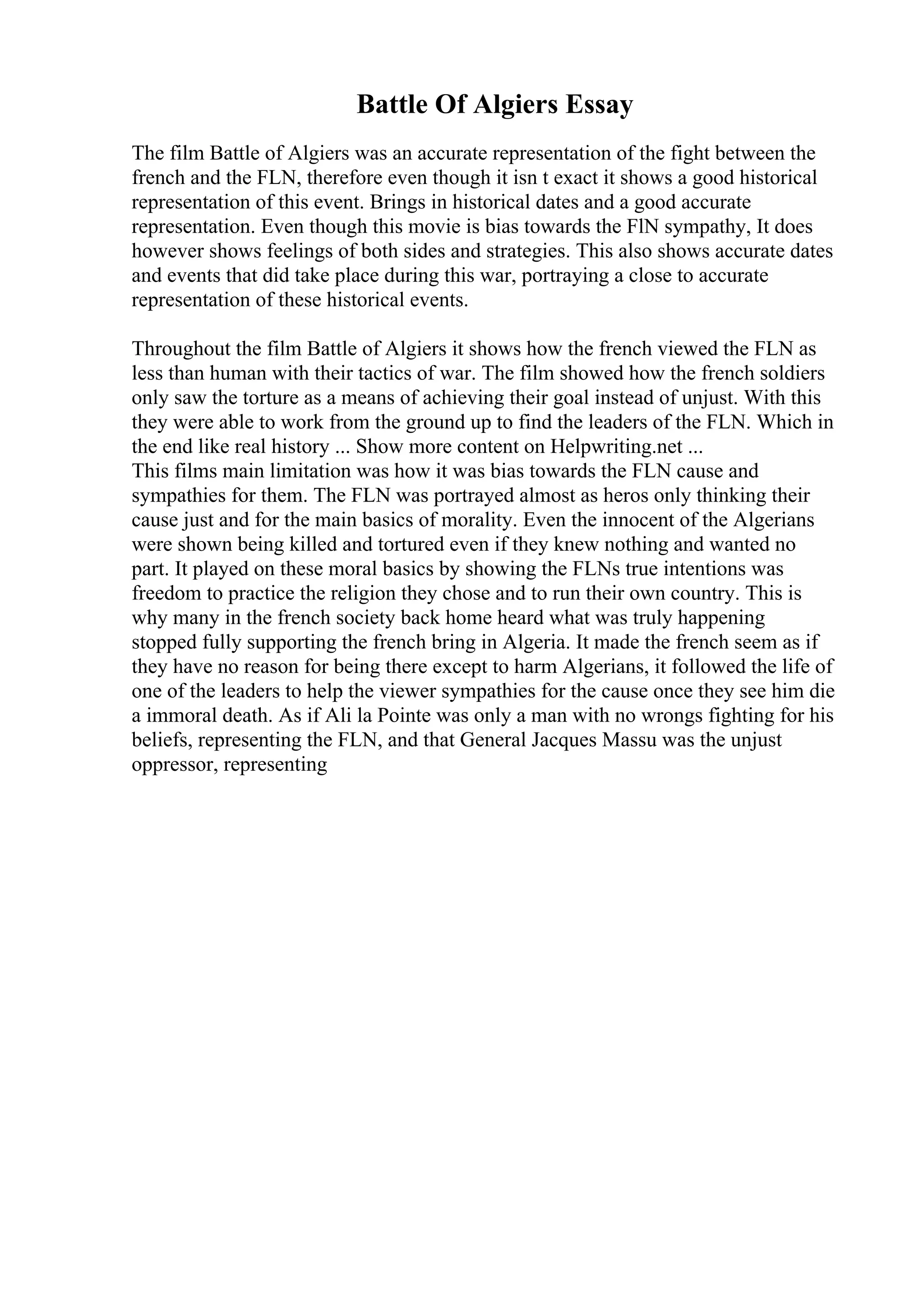 Battle Of Algiers Essay
The film Battle of Algiers was an accurate representation of the fight between the
french and the FLN, therefore even though it isn t exact it shows a good historical
representation of this event. Brings in historical dates and a good accurate
representation. Even though this movie is bias towards the FlN sympathy, It does
however shows feelings of both sides and strategies. This also shows accurate dates
and events that did take place during this war, portraying a close to accurate
representation of these historical events.
Throughout the film Battle of Algiers it shows how the french viewed the FLN as
less than human with their tactics of war. The film showed how the french soldiers
only saw the torture as a means of achieving their goal instead of unjust. With this
they were able to work from the ground up to find the leaders of the FLN. Which in
the end like real history ... Show more content on Helpwriting.net ...
This films main limitation was how it was bias towards the FLN cause and
sympathies for them. The FLN was portrayed almost as heros only thinking their
cause just and for the main basics of morality. Even the innocent of the Algerians
were shown being killed and tortured even if they knew nothing and wanted no
part. It played on these moral basics by showing the FLNs true intentions was
freedom to practice the religion they chose and to run their own country. This is
why many in the french society back home heard what was truly happening
stopped fully supporting the french bring in Algeria. It made the french seem as if
they have no reason for being there except to harm Algerians, it followed the life of
one of the leaders to help the viewer sympathies for the cause once they see him die
a immoral death. As if Ali la Pointe was only a man with no wrongs fighting for his
beliefs, representing the FLN, and that General Jacques Massu was the unjust
oppressor, representing
 