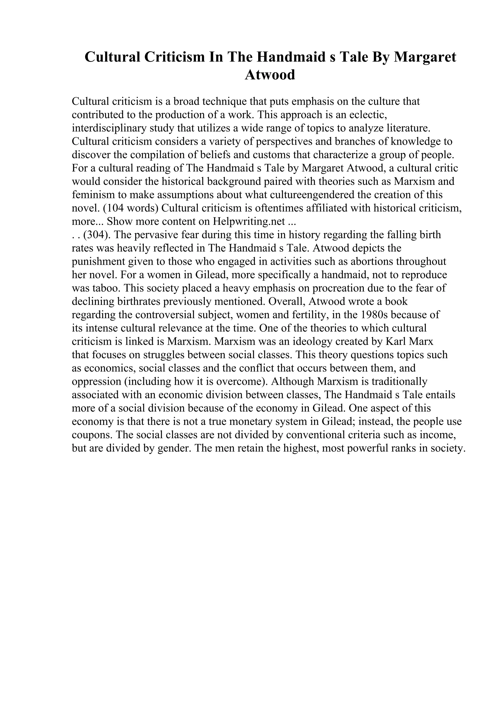Cultural Criticism In The Handmaid s Tale By Margaret
Atwood
Cultural criticism is a broad technique that puts emphasis on the culture that
contributed to the production of a work. This approach is an eclectic,
interdisciplinary study that utilizes a wide range of topics to analyze literature.
Cultural criticism considers a variety of perspectives and branches of knowledge to
discover the compilation of beliefs and customs that characterize a group of people.
For a cultural reading of The Handmaid s Tale by Margaret Atwood, a cultural critic
would consider the historical background paired with theories such as Marxism and
feminism to make assumptions about what cultureengendered the creation of this
novel. (104 words) Cultural criticism is oftentimes affiliated with historical criticism,
more... Show more content on Helpwriting.net ...
. . (304). The pervasive fear during this time in history regarding the falling birth
rates was heavily reflected in The Handmaid s Tale. Atwood depicts the
punishment given to those who engaged in activities such as abortions throughout
her novel. For a women in Gilead, more specifically a handmaid, not to reproduce
was taboo. This society placed a heavy emphasis on procreation due to the fear of
declining birthrates previously mentioned. Overall, Atwood wrote a book
regarding the controversial subject, women and fertility, in the 1980s because of
its intense cultural relevance at the time. One of the theories to which cultural
criticism is linked is Marxism. Marxism was an ideology created by Karl Marx
that focuses on struggles between social classes. This theory questions topics such
as economics, social classes and the conflict that occurs between them, and
oppression (including how it is overcome). Although Marxism is traditionally
associated with an economic division between classes, The Handmaid s Tale entails
more of a social division because of the economy in Gilead. One aspect of this
economy is that there is not a true monetary system in Gilead; instead, the people use
coupons. The social classes are not divided by conventional criteria such as income,
but are divided by gender. The men retain the highest, most powerful ranks in society.
 