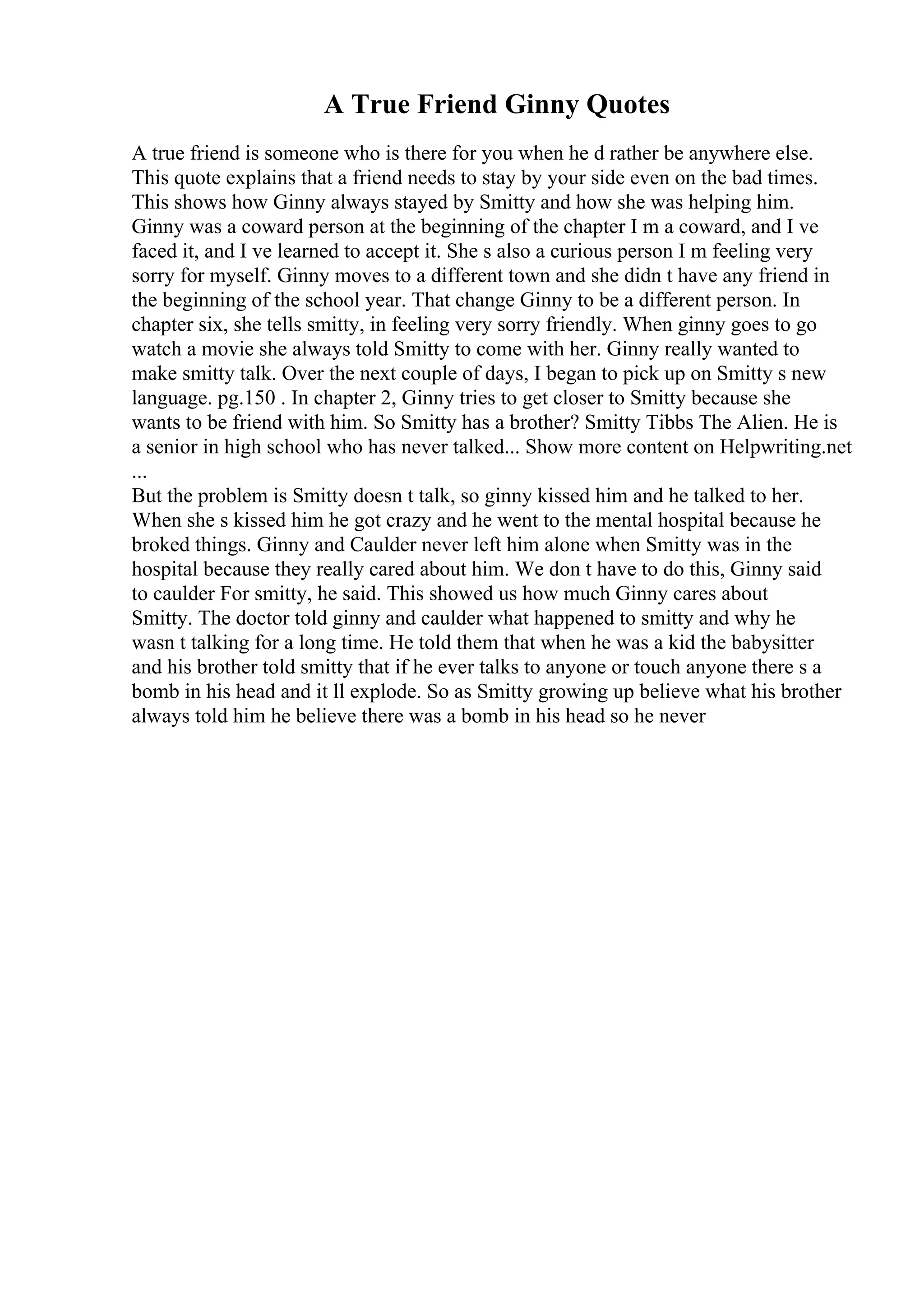 A True Friend Ginny Quotes
A true friend is someone who is there for you when he d rather be anywhere else.
This quote explains that a friend needs to stay by your side even on the bad times.
This shows how Ginny always stayed by Smitty and how she was helping him.
Ginny was a coward person at the beginning of the chapter I m a coward, and I ve
faced it, and I ve learned to accept it. She s also a curious person I m feeling very
sorry for myself. Ginny moves to a different town and she didn t have any friend in
the beginning of the school year. That change Ginny to be a different person. In
chapter six, she tells smitty, in feeling very sorry friendly. When ginny goes to go
watch a movie she always told Smitty to come with her. Ginny really wanted to
make smitty talk. Over the next couple of days, I began to pick up on Smitty s new
language. pg.150 . In chapter 2, Ginny tries to get closer to Smitty because she
wants to be friend with him. So Smitty has a brother? Smitty Tibbs The Alien. He is
a senior in high school who has never talked... Show more content on Helpwriting.net
...
But the problem is Smitty doesn t talk, so ginny kissed him and he talked to her.
When she s kissed him he got crazy and he went to the mental hospital because he
broked things. Ginny and Caulder never left him alone when Smitty was in the
hospital because they really cared about him. We don t have to do this, Ginny said
to caulder For smitty, he said. This showed us how much Ginny cares about
Smitty. The doctor told ginny and caulder what happened to smitty and why he
wasn t talking for a long time. He told them that when he was a kid the babysitter
and his brother told smitty that if he ever talks to anyone or touch anyone there s a
bomb in his head and it ll explode. So as Smitty growing up believe what his brother
always told him he believe there was a bomb in his head so he never
 
