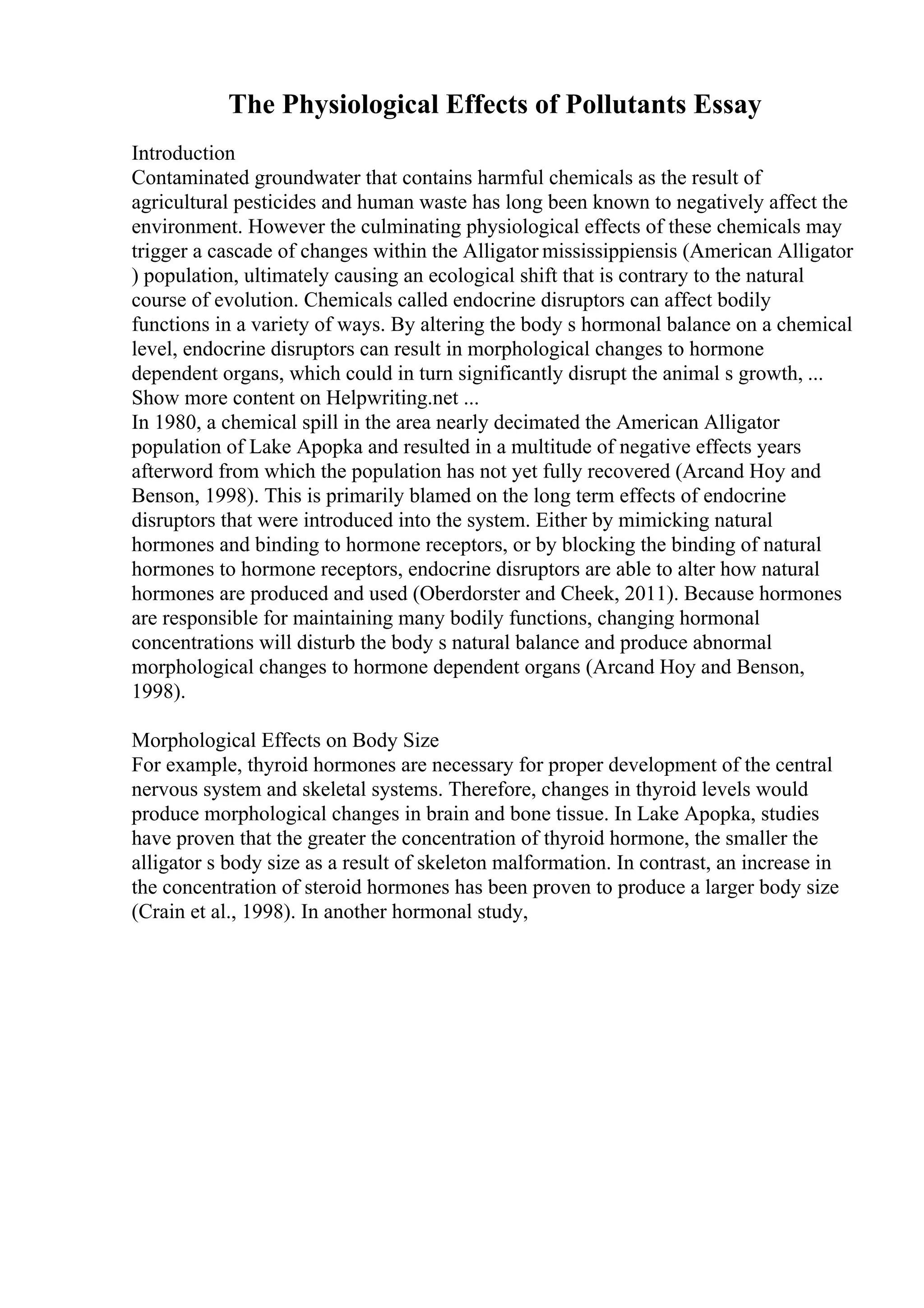 The Physiological Effects of Pollutants Essay
Introduction
Contaminated groundwater that contains harmful chemicals as the result of
agricultural pesticides and human waste has long been known to negatively affect the
environment. However the culminating physiological effects of these chemicals may
trigger a cascade of changes within the Alligator mississippiensis (American Alligator
) population, ultimately causing an ecological shift that is contrary to the natural
course of evolution. Chemicals called endocrine disruptors can affect bodily
functions in a variety of ways. By altering the body s hormonal balance on a chemical
level, endocrine disruptors can result in morphological changes to hormone
dependent organs, which could in turn significantly disrupt the animal s growth, ...
Show more content on Helpwriting.net ...
In 1980, a chemical spill in the area nearly decimated the American Alligator
population of Lake Apopka and resulted in a multitude of negative effects years
afterword from which the population has not yet fully recovered (Arcand Hoy and
Benson, 1998). This is primarily blamed on the long term effects of endocrine
disruptors that were introduced into the system. Either by mimicking natural
hormones and binding to hormone receptors, or by blocking the binding of natural
hormones to hormone receptors, endocrine disruptors are able to alter how natural
hormones are produced and used (Oberdorster and Cheek, 2011). Because hormones
are responsible for maintaining many bodily functions, changing hormonal
concentrations will disturb the body s natural balance and produce abnormal
morphological changes to hormone dependent organs (Arcand Hoy and Benson,
1998).
Morphological Effects on Body Size
For example, thyroid hormones are necessary for proper development of the central
nervous system and skeletal systems. Therefore, changes in thyroid levels would
produce morphological changes in brain and bone tissue. In Lake Apopka, studies
have proven that the greater the concentration of thyroid hormone, the smaller the
alligator s body size as a result of skeleton malformation. In contrast, an increase in
the concentration of steroid hormones has been proven to produce a larger body size
(Crain et al., 1998). In another hormonal study,
 