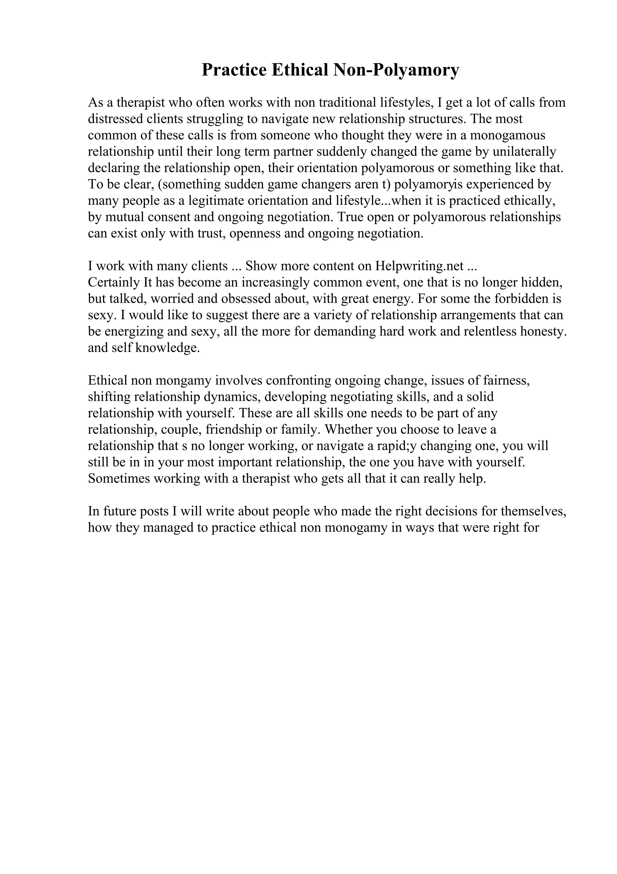 Practice Ethical Non-Polyamory
As a therapist who often works with non traditional lifestyles, I get a lot of calls from
distressed clients struggling to navigate new relationship structures. The most
common of these calls is from someone who thought they were in a monogamous
relationship until their long term partner suddenly changed the game by unilaterally
declaring the relationship open, their orientation polyamorous or something like that.
To be clear, (something sudden game changers aren t) polyamoryis experienced by
many people as a legitimate orientation and lifestyle...when it is practiced ethically,
by mutual consent and ongoing negotiation. True open or polyamorous relationships
can exist only with trust, openness and ongoing negotiation.
I work with many clients ... Show more content on Helpwriting.net ...
Certainly It has become an increasingly common event, one that is no longer hidden,
but talked, worried and obsessed about, with great energy. For some the forbidden is
sexy. I would like to suggest there are a variety of relationship arrangements that can
be energizing and sexy, all the more for demanding hard work and relentless honesty.
and self knowledge.
Ethical non mongamy involves confronting ongoing change, issues of fairness,
shifting relationship dynamics, developing negotiating skills, and a solid
relationship with yourself. These are all skills one needs to be part of any
relationship, couple, friendship or family. Whether you choose to leave a
relationship that s no longer working, or navigate a rapid;y changing one, you will
still be in in your most important relationship, the one you have with yourself.
Sometimes working with a therapist who gets all that it can really help.
In future posts I will write about people who made the right decisions for themselves,
how they managed to practice ethical non monogamy in ways that were right for
 