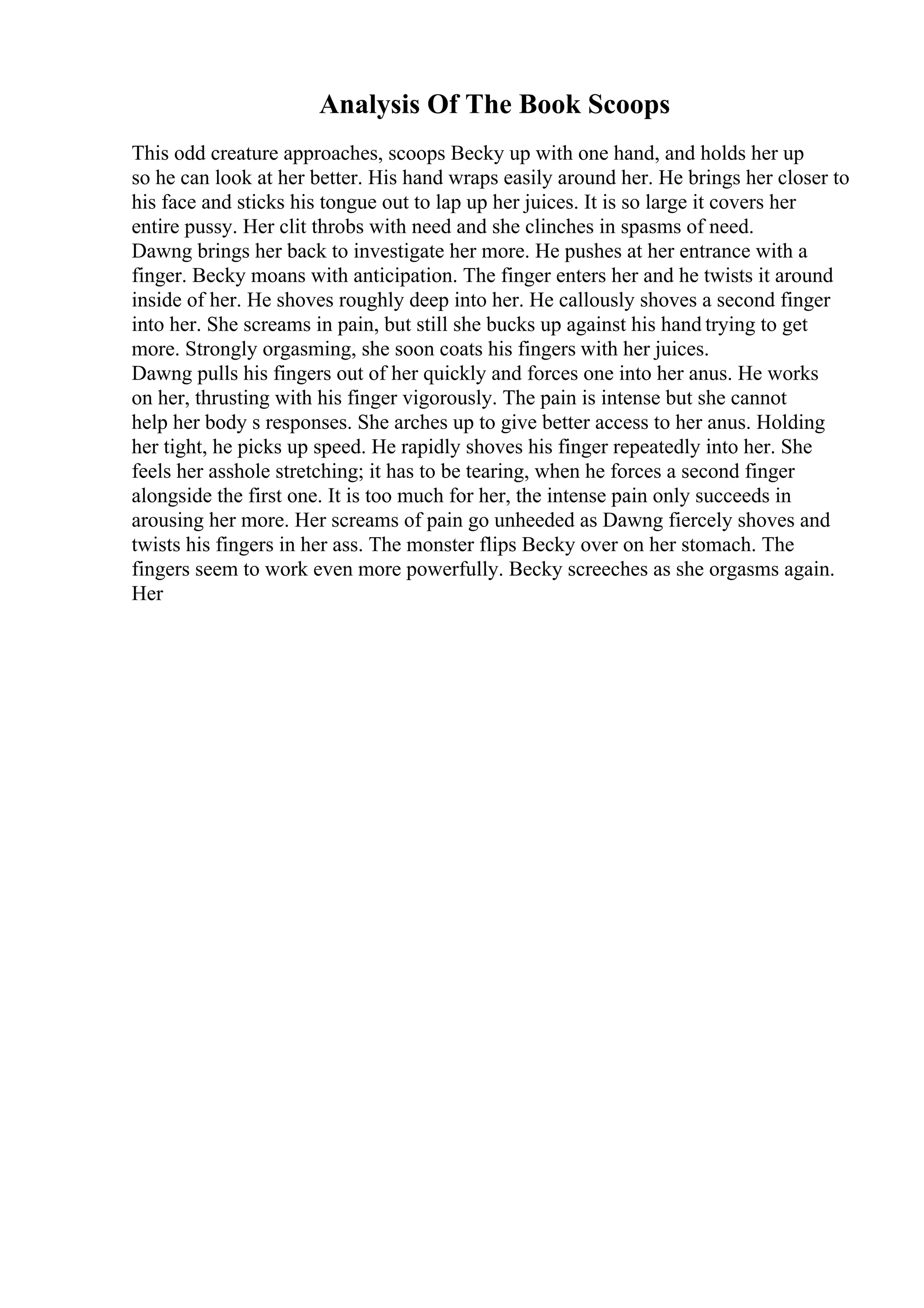 Analysis Of The Book Scoops
This odd creature approaches, scoops Becky up with one hand, and holds her up
so he can look at her better. His hand wraps easily around her. He brings her closer to
his face and sticks his tongue out to lap up her juices. It is so large it covers her
entire pussy. Her clit throbs with need and she clinches in spasms of need.
Dawng brings her back to investigate her more. He pushes at her entrance with a
finger. Becky moans with anticipation. The finger enters her and he twists it around
inside of her. He shoves roughly deep into her. He callously shoves a second finger
into her. She screams in pain, but still she bucks up against his hand trying to get
more. Strongly orgasming, she soon coats his fingers with her juices.
Dawng pulls his fingers out of her quickly and forces one into her anus. He works
on her, thrusting with his finger vigorously. The pain is intense but she cannot
help her body s responses. She arches up to give better access to her anus. Holding
her tight, he picks up speed. He rapidly shoves his finger repeatedly into her. She
feels her asshole stretching; it has to be tearing, when he forces a second finger
alongside the first one. It is too much for her, the intense pain only succeeds in
arousing her more. Her screams of pain go unheeded as Dawng fiercely shoves and
twists his fingers in her ass. The monster flips Becky over on her stomach. The
fingers seem to work even more powerfully. Becky screeches as she orgasms again.
Her
 
