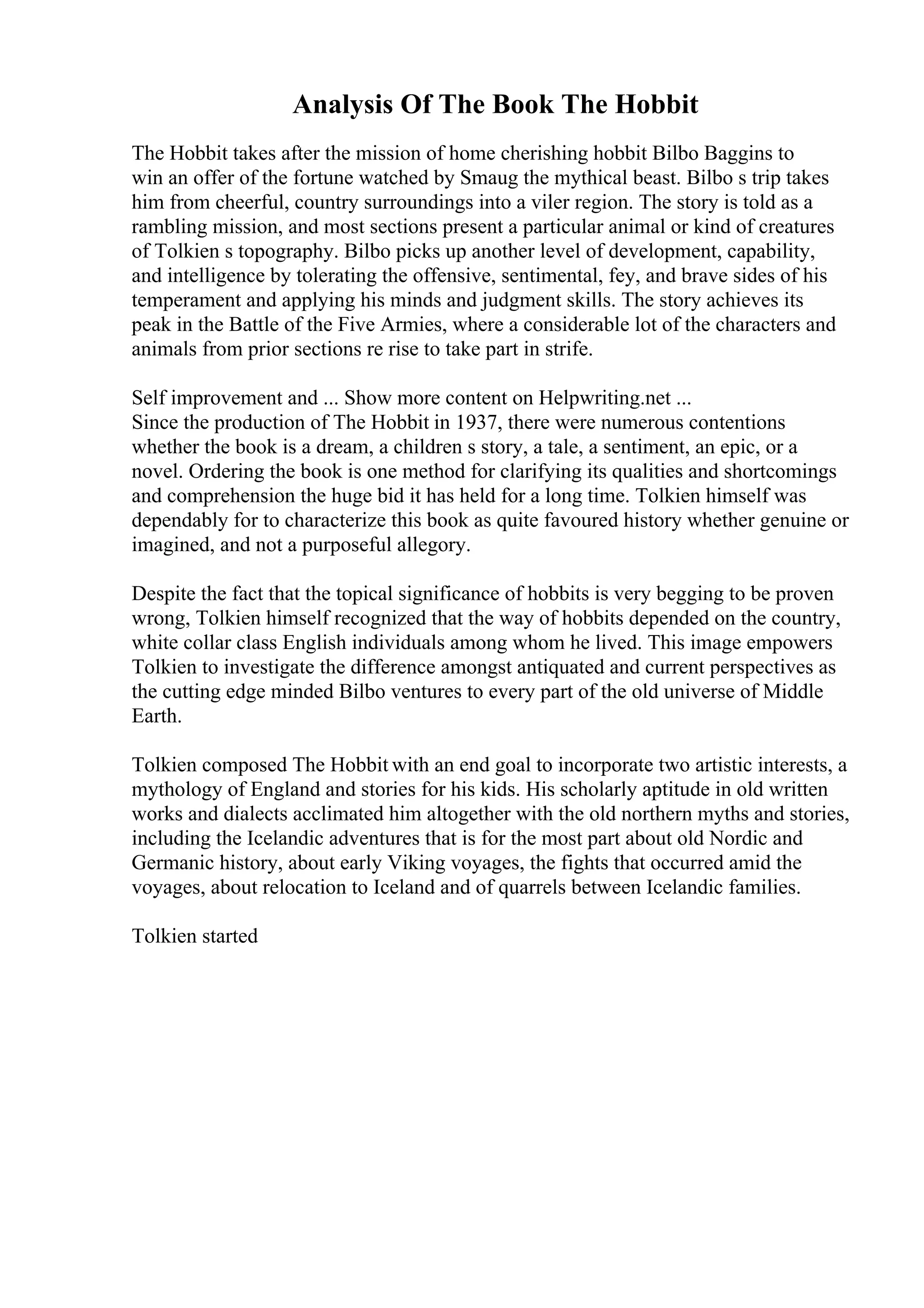 Analysis Of The Book The Hobbit
The Hobbit takes after the mission of home cherishing hobbit Bilbo Baggins to
win an offer of the fortune watched by Smaug the mythical beast. Bilbo s trip takes
him from cheerful, country surroundings into a viler region. The story is told as a
rambling mission, and most sections present a particular animal or kind of creatures
of Tolkien s topography. Bilbo picks up another level of development, capability,
and intelligence by tolerating the offensive, sentimental, fey, and brave sides of his
temperament and applying his minds and judgment skills. The story achieves its
peak in the Battle of the Five Armies, where a considerable lot of the characters and
animals from prior sections re rise to take part in strife.
Self improvement and ... Show more content on Helpwriting.net ...
Since the production of The Hobbit in 1937, there were numerous contentions
whether the book is a dream, a children s story, a tale, a sentiment, an epic, or a
novel. Ordering the book is one method for clarifying its qualities and shortcomings
and comprehension the huge bid it has held for a long time. Tolkien himself was
dependably for to characterize this book as quite favoured history whether genuine or
imagined, and not a purposeful allegory.
Despite the fact that the topical significance of hobbits is very begging to be proven
wrong, Tolkien himself recognized that the way of hobbits depended on the country,
white collar class English individuals among whom he lived. This image empowers
Tolkien to investigate the difference amongst antiquated and current perspectives as
the cutting edge minded Bilbo ventures to every part of the old universe of Middle
Earth.
Tolkien composed The Hobbit with an end goal to incorporate two artistic interests, a
mythology of England and stories for his kids. His scholarly aptitude in old written
works and dialects acclimated him altogether with the old northern myths and stories,
including the Icelandic adventures that is for the most part about old Nordic and
Germanic history, about early Viking voyages, the fights that occurred amid the
voyages, about relocation to Iceland and of quarrels between Icelandic families.
Tolkien started
 