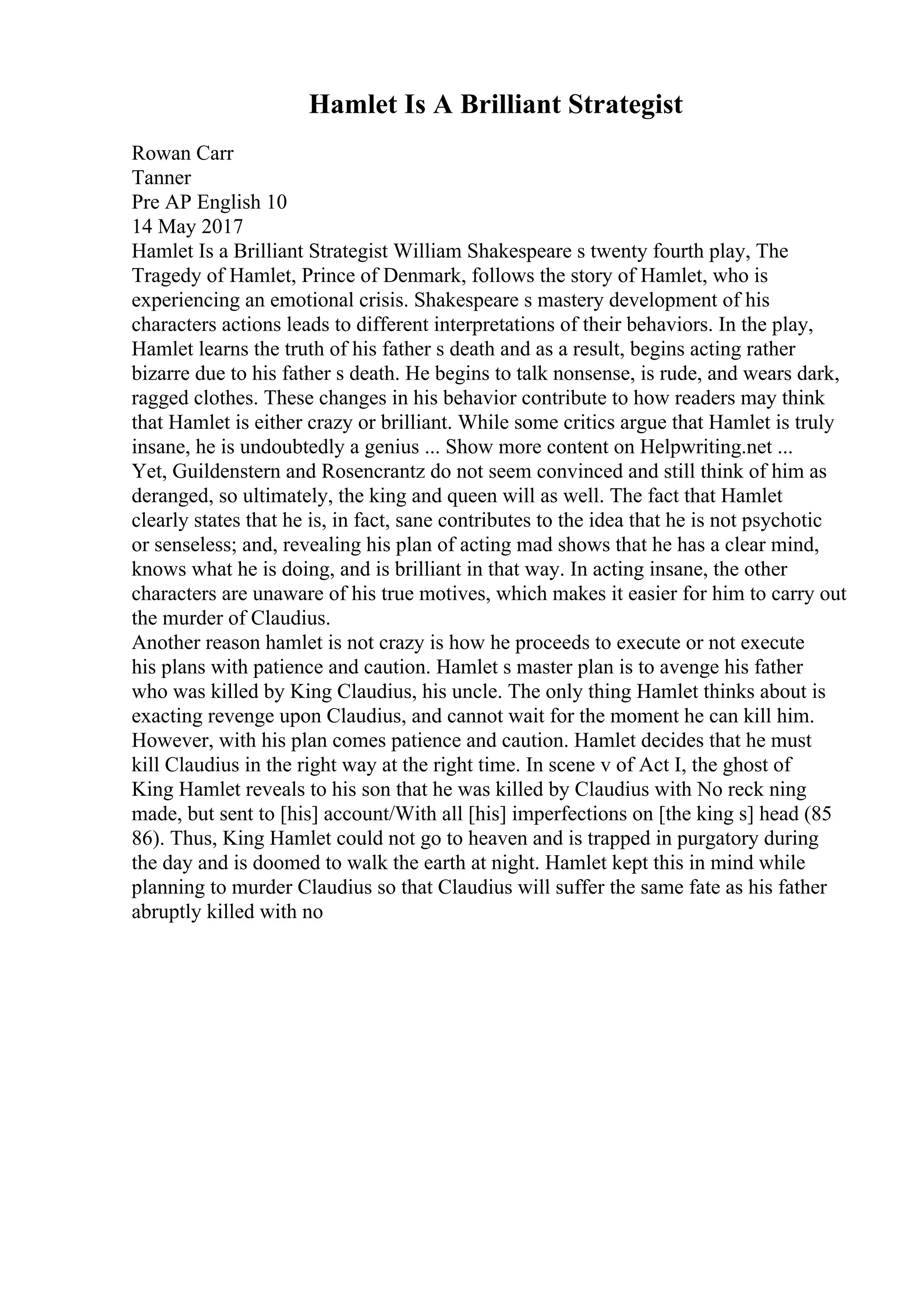 Hamlet Is A Brilliant Strategist
Rowan Carr
Tanner
Pre AP English 10
14 May 2017
Hamlet Is a Brilliant Strategist William Shakespeare s twenty fourth play, The
Tragedy of Hamlet, Prince of Denmark, follows the story of Hamlet, who is
experiencing an emotional crisis. Shakespeare s mastery development of his
characters actions leads to different interpretations of their behaviors. In the play,
Hamlet learns the truth of his father s death and as a result, begins acting rather
bizarre due to his father s death. He begins to talk nonsense, is rude, and wears dark,
ragged clothes. These changes in his behavior contribute to how readers may think
that Hamlet is either crazy or brilliant. While some critics argue that Hamlet is truly
insane, he is undoubtedly a genius ... Show more content on Helpwriting.net ...
Yet, Guildenstern and Rosencrantz do not seem convinced and still think of him as
deranged, so ultimately, the king and queen will as well. The fact that Hamlet
clearly states that he is, in fact, sane contributes to the idea that he is not psychotic
or senseless; and, revealing his plan of acting mad shows that he has a clear mind,
knows what he is doing, and is brilliant in that way. In acting insane, the other
characters are unaware of his true motives, which makes it easier for him to carry out
the murder of Claudius.
Another reason hamlet is not crazy is how he proceeds to execute or not execute
his plans with patience and caution. Hamlet s master plan is to avenge his father
who was killed by King Claudius, his uncle. The only thing Hamlet thinks about is
exacting revenge upon Claudius, and cannot wait for the moment he can kill him.
However, with his plan comes patience and caution. Hamlet decides that he must
kill Claudius in the right way at the right time. In scene v of Act I, the ghost of
King Hamlet reveals to his son that he was killed by Claudius with No reck ning
made, but sent to [his] account/With all [his] imperfections on [the king s] head (85
86). Thus, King Hamlet could not go to heaven and is trapped in purgatory during
the day and is doomed to walk the earth at night. Hamlet kept this in mind while
planning to murder Claudius so that Claudius will suffer the same fate as his father
abruptly killed with no
 