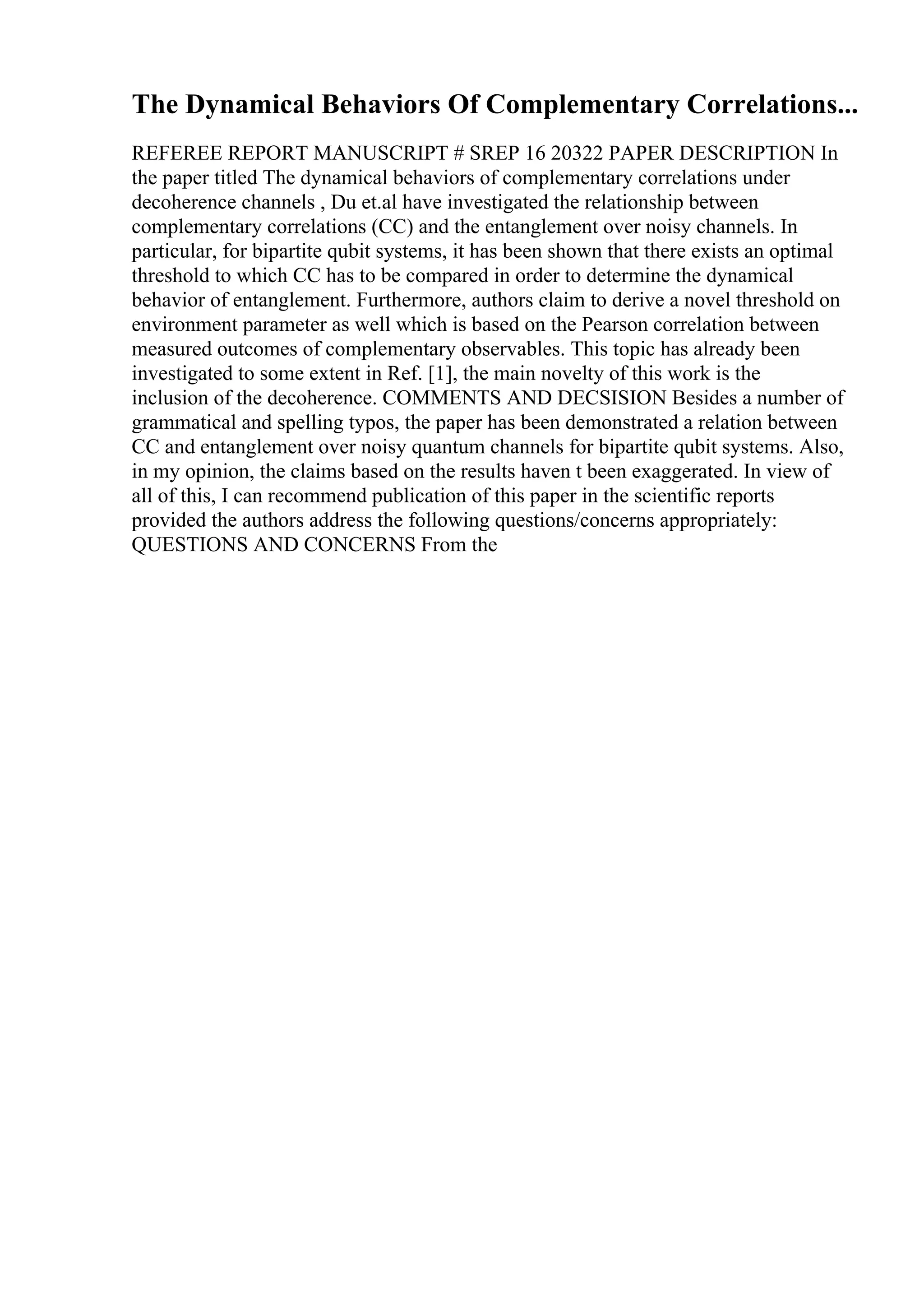 The Dynamical Behaviors Of Complementary Correlations...
REFEREE REPORT MANUSCRIPT # SREP 16 20322 PAPER DESCRIPTION In
the paper titled The dynamical behaviors of complementary correlations under
decoherence channels , Du et.al have investigated the relationship between
complementary correlations (CC) and the entanglement over noisy channels. In
particular, for bipartite qubit systems, it has been shown that there exists an optimal
threshold to which CC has to be compared in order to determine the dynamical
behavior of entanglement. Furthermore, authors claim to derive a novel threshold on
environment parameter as well which is based on the Pearson correlation between
measured outcomes of complementary observables. This topic has already been
investigated to some extent in Ref. [1], the main novelty of this work is the
inclusion of the decoherence. COMMENTS AND DECSISION Besides a number of
grammatical and spelling typos, the paper has been demonstrated a relation between
CC and entanglement over noisy quantum channels for bipartite qubit systems. Also,
in my opinion, the claims based on the results haven t been exaggerated. In view of
all of this, I can recommend publication of this paper in the scientific reports
provided the authors address the following questions/concerns appropriately:
QUESTIONS AND CONCERNS From the
 
