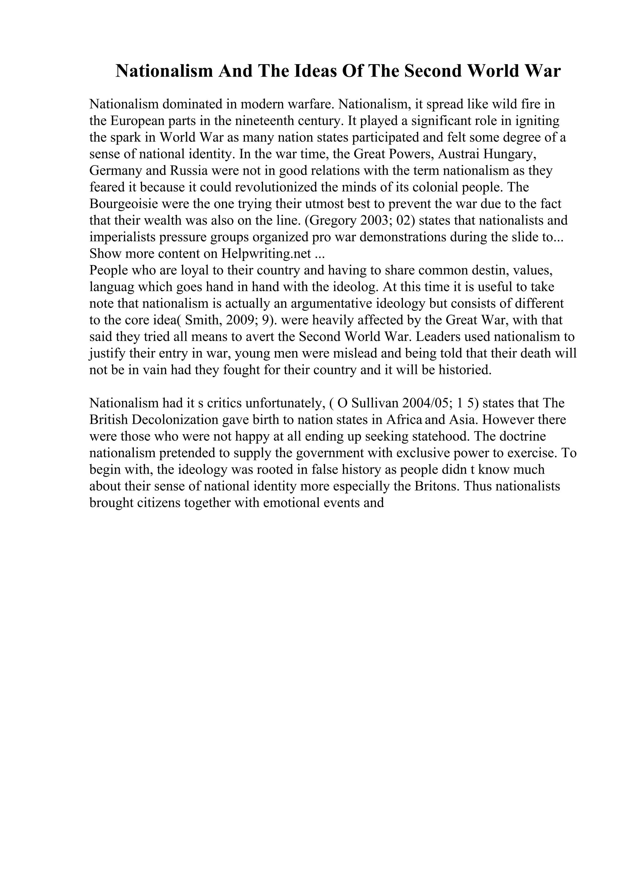 Nationalism And The Ideas Of The Second World War
Nationalism dominated in modern warfare. Nationalism, it spread like wild fire in
the European parts in the nineteenth century. It played a significant role in igniting
the spark in World War as many nation states participated and felt some degree of a
sense of national identity. In the war time, the Great Powers, Austrai Hungary,
Germany and Russia were not in good relations with the term nationalism as they
feared it because it could revolutionized the minds of its colonial people. The
Bourgeoisie were the one trying their utmost best to prevent the war due to the fact
that their wealth was also on the line. (Gregory 2003; 02) states that nationalists and
imperialists pressure groups organized pro war demonstrations during the slide to...
Show more content on Helpwriting.net ...
People who are loyal to their country and having to share common destin, values,
languag which goes hand in hand with the ideolog. At this time it is useful to take
note that nationalism is actually an argumentative ideology but consists of different
to the core idea( Smith, 2009; 9). were heavily affected by the Great War, with that
said they tried all means to avert the Second World War. Leaders used nationalism to
justify their entry in war, young men were mislead and being told that their death will
not be in vain had they fought for their country and it will be historied.
Nationalism had it s critics unfortunately, ( O Sullivan 2004/05; 1 5) states that The
British Decolonization gave birth to nation states in Africa and Asia. However there
were those who were not happy at all ending up seeking statehood. The doctrine
nationalism pretended to supply the government with exclusive power to exercise. To
begin with, the ideology was rooted in false history as people didn t know much
about their sense of national identity more especially the Britons. Thus nationalists
brought citizens together with emotional events and
 