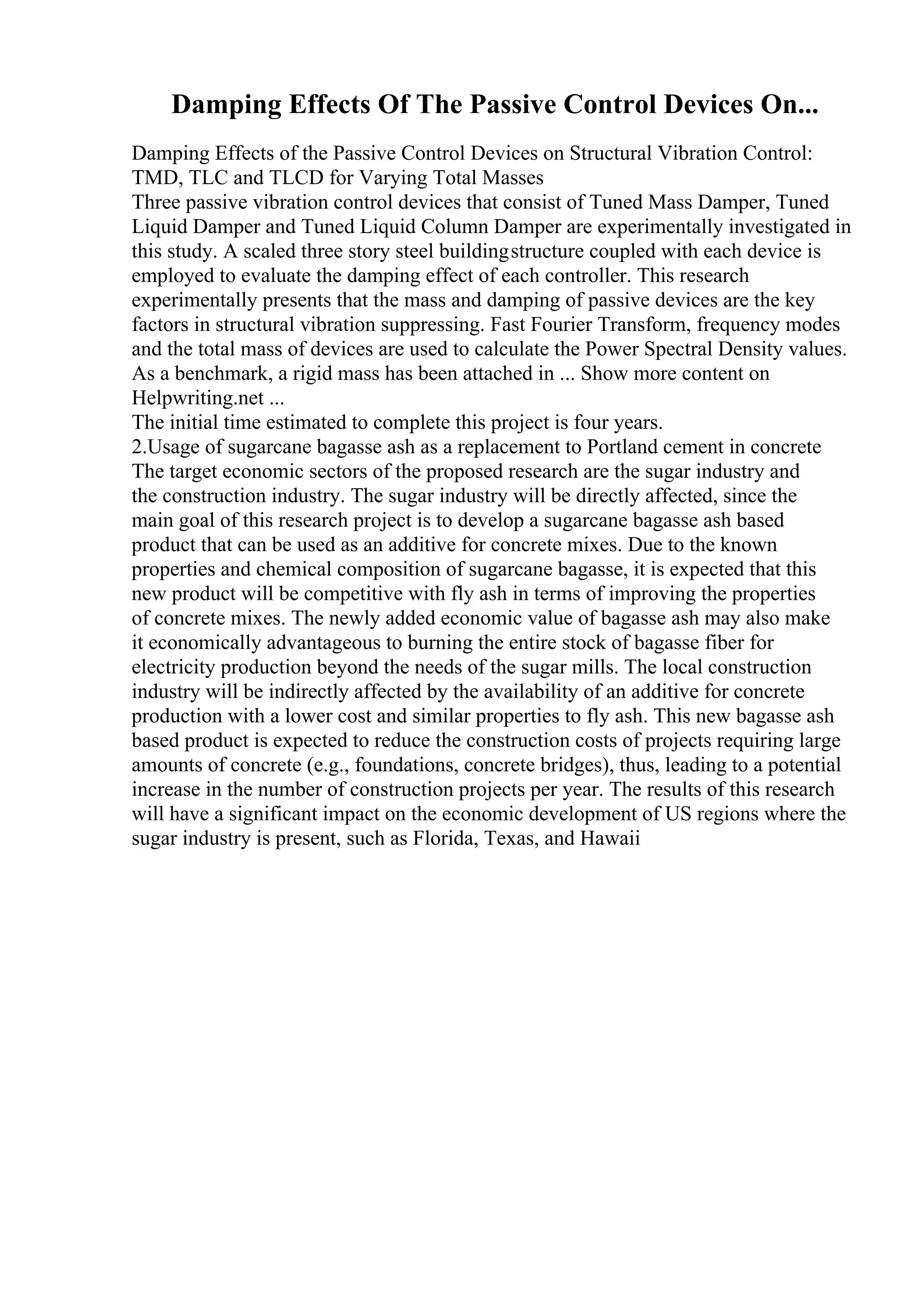 Damping Effects Of The Passive Control Devices On...
Damping Effects of the Passive Control Devices on Structural Vibration Control:
TMD, TLC and TLCD for Varying Total Masses
Three passive vibration control devices that consist of Tuned Mass Damper, Tuned
Liquid Damper and Tuned Liquid Column Damper are experimentally investigated in
this study. A scaled three story steel buildingstructure coupled with each device is
employed to evaluate the damping effect of each controller. This research
experimentally presents that the mass and damping of passive devices are the key
factors in structural vibration suppressing. Fast Fourier Transform, frequency modes
and the total mass of devices are used to calculate the Power Spectral Density values.
As a benchmark, a rigid mass has been attached in ... Show more content on
Helpwriting.net ...
The initial time estimated to complete this project is four years.
2.Usage of sugarcane bagasse ash as a replacement to Portland cement in concrete
The target economic sectors of the proposed research are the sugar industry and
the construction industry. The sugar industry will be directly affected, since the
main goal of this research project is to develop a sugarcane bagasse ash based
product that can be used as an additive for concrete mixes. Due to the known
properties and chemical composition of sugarcane bagasse, it is expected that this
new product will be competitive with fly ash in terms of improving the properties
of concrete mixes. The newly added economic value of bagasse ash may also make
it economically advantageous to burning the entire stock of bagasse fiber for
electricity production beyond the needs of the sugar mills. The local construction
industry will be indirectly affected by the availability of an additive for concrete
production with a lower cost and similar properties to fly ash. This new bagasse ash
based product is expected to reduce the construction costs of projects requiring large
amounts of concrete (e.g., foundations, concrete bridges), thus, leading to a potential
increase in the number of construction projects per year. The results of this research
will have a significant impact on the economic development of US regions where the
sugar industry is present, such as Florida, Texas, and Hawaii
 