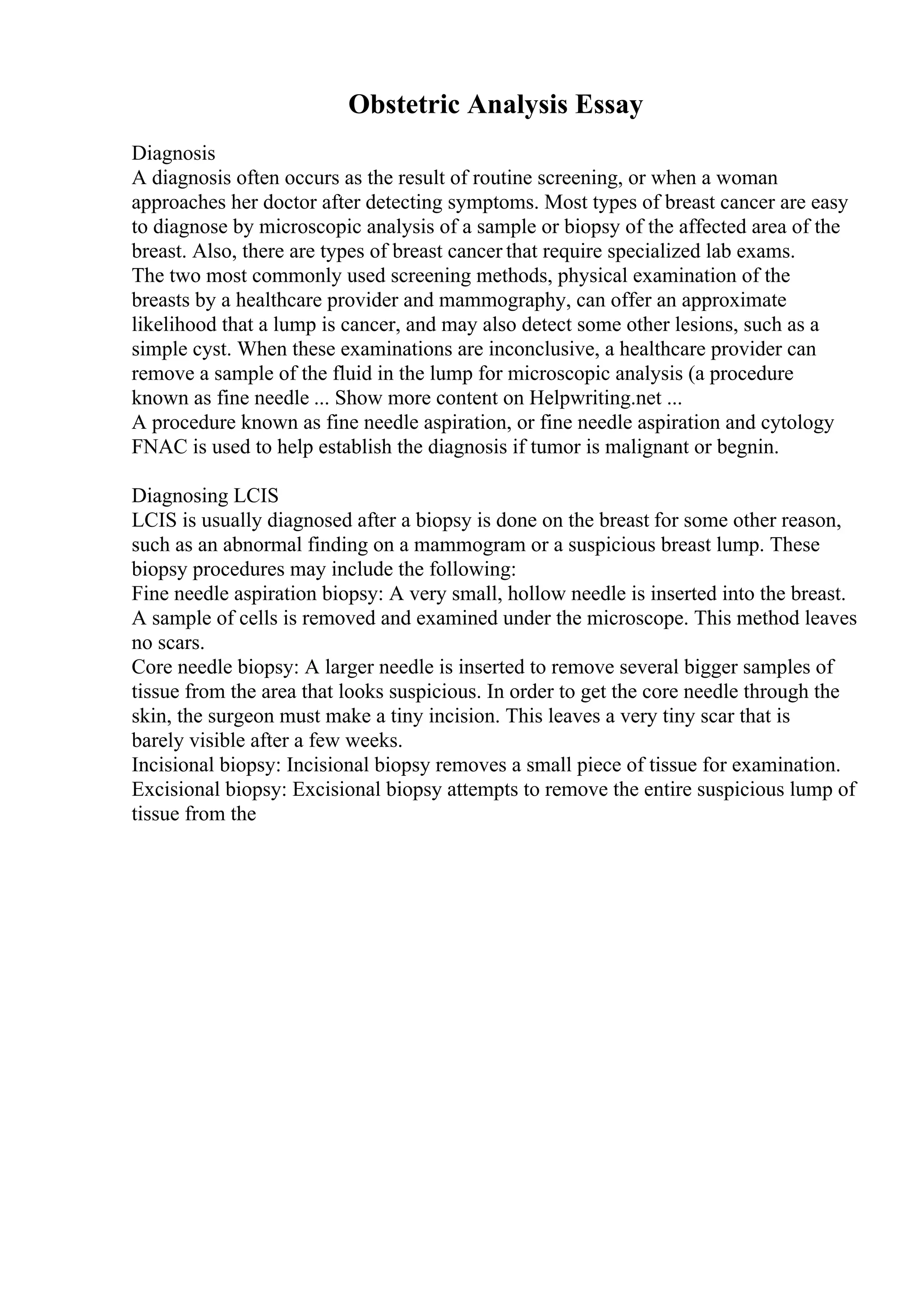 Obstetric Analysis Essay
Diagnosis
A diagnosis often occurs as the result of routine screening, or when a woman
approaches her doctor after detecting symptoms. Most types of breast cancer are easy
to diagnose by microscopic analysis of a sample or biopsy of the affected area of the
breast. Also, there are types of breast cancer that require specialized lab exams.
The two most commonly used screening methods, physical examination of the
breasts by a healthcare provider and mammography, can offer an approximate
likelihood that a lump is cancer, and may also detect some other lesions, such as a
simple cyst. When these examinations are inconclusive, a healthcare provider can
remove a sample of the fluid in the lump for microscopic analysis (a procedure
known as fine needle ... Show more content on Helpwriting.net ...
A procedure known as fine needle aspiration, or fine needle aspiration and cytology
FNAC is used to help establish the diagnosis if tumor is malignant or begnin.
Diagnosing LCIS
LCIS is usually diagnosed after a biopsy is done on the breast for some other reason,
such as an abnormal finding on a mammogram or a suspicious breast lump. These
biopsy procedures may include the following:
Fine needle aspiration biopsy: A very small, hollow needle is inserted into the breast.
A sample of cells is removed and examined under the microscope. This method leaves
no scars.
Core needle biopsy: A larger needle is inserted to remove several bigger samples of
tissue from the area that looks suspicious. In order to get the core needle through the
skin, the surgeon must make a tiny incision. This leaves a very tiny scar that is
barely visible after a few weeks.
Incisional biopsy: Incisional biopsy removes a small piece of tissue for examination.
Excisional biopsy: Excisional biopsy attempts to remove the entire suspicious lump of
tissue from the
 