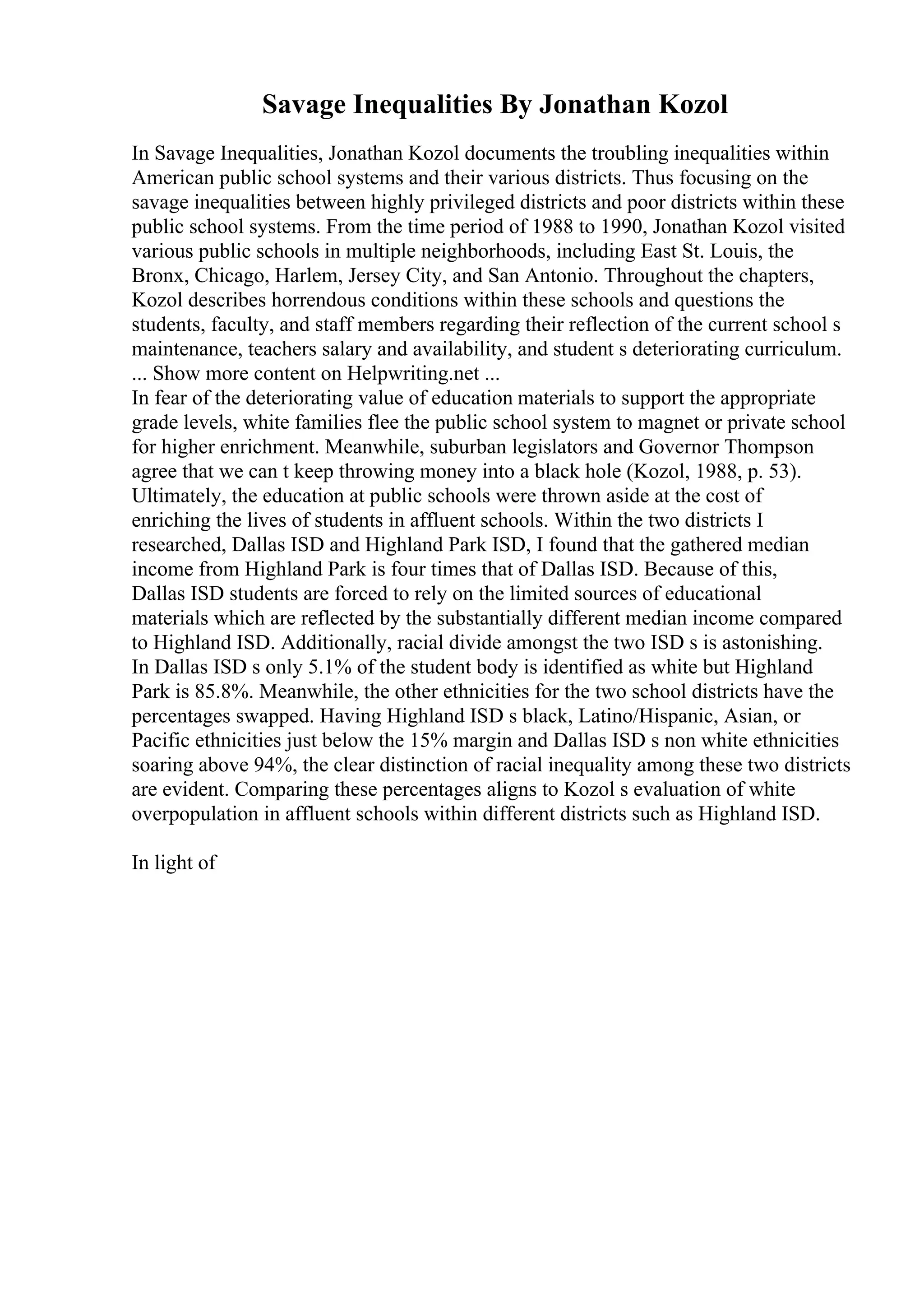 Savage Inequalities By Jonathan Kozol
In Savage Inequalities, Jonathan Kozol documents the troubling inequalities within
American public school systems and their various districts. Thus focusing on the
savage inequalities between highly privileged districts and poor districts within these
public school systems. From the time period of 1988 to 1990, Jonathan Kozol visited
various public schools in multiple neighborhoods, including East St. Louis, the
Bronx, Chicago, Harlem, Jersey City, and San Antonio. Throughout the chapters,
Kozol describes horrendous conditions within these schools and questions the
students, faculty, and staff members regarding their reflection of the current school s
maintenance, teachers salary and availability, and student s deteriorating curriculum.
... Show more content on Helpwriting.net ...
In fear of the deteriorating value of education materials to support the appropriate
grade levels, white families flee the public school system to magnet or private school
for higher enrichment. Meanwhile, suburban legislators and Governor Thompson
agree that we can t keep throwing money into a black hole (Kozol, 1988, p. 53).
Ultimately, the education at public schools were thrown aside at the cost of
enriching the lives of students in affluent schools. Within the two districts I
researched, Dallas ISD and Highland Park ISD, I found that the gathered median
income from Highland Park is four times that of Dallas ISD. Because of this,
Dallas ISD students are forced to rely on the limited sources of educational
materials which are reflected by the substantially different median income compared
to Highland ISD. Additionally, racial divide amongst the two ISD s is astonishing.
In Dallas ISD s only 5.1% of the student body is identified as white but Highland
Park is 85.8%. Meanwhile, the other ethnicities for the two school districts have the
percentages swapped. Having Highland ISD s black, Latino/Hispanic, Asian, or
Pacific ethnicities just below the 15% margin and Dallas ISD s non white ethnicities
soaring above 94%, the clear distinction of racial inequality among these two districts
are evident. Comparing these percentages aligns to Kozol s evaluation of white
overpopulation in affluent schools within different districts such as Highland ISD.
In light of
 