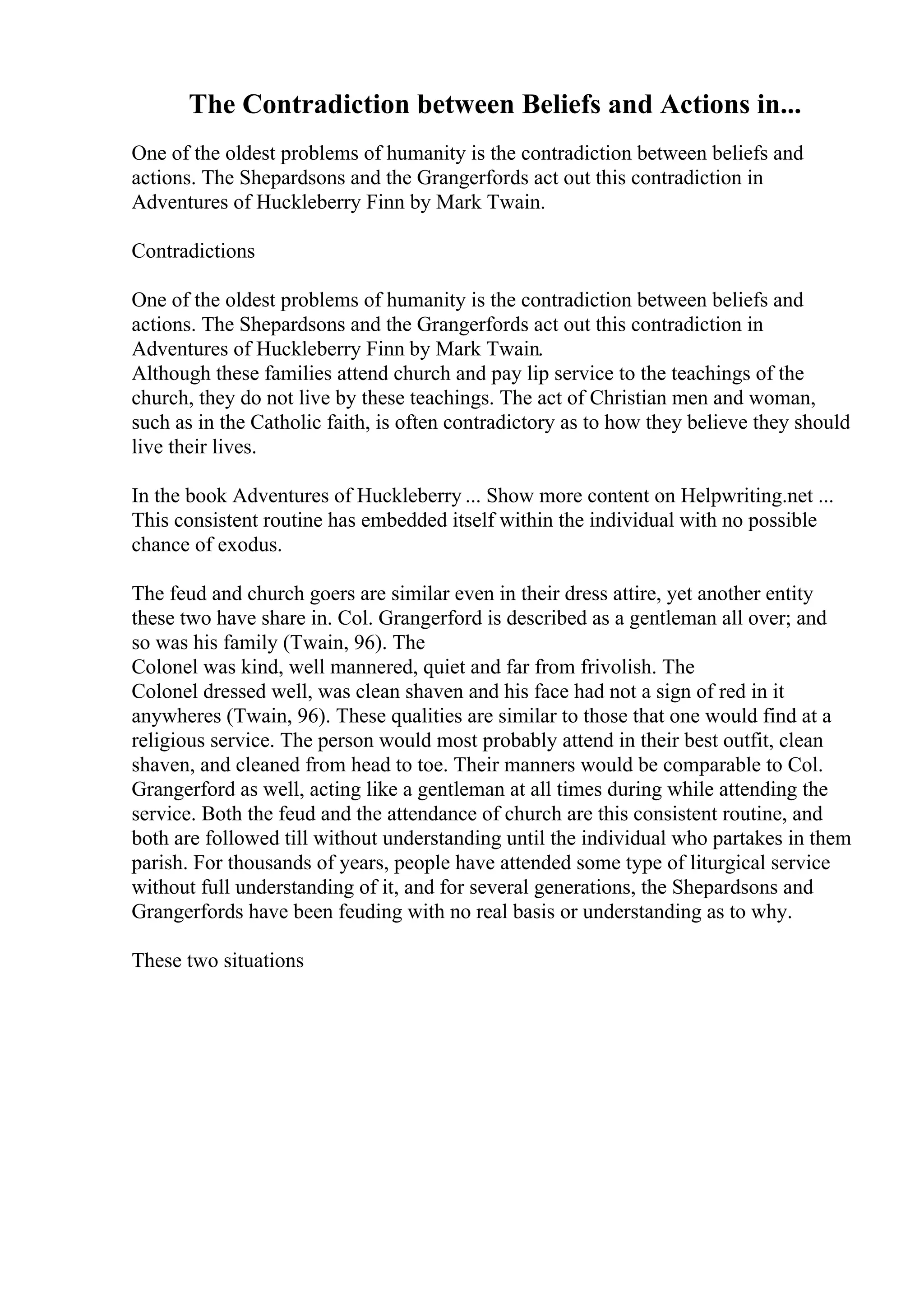The Contradiction between Beliefs and Actions in...
One of the oldest problems of humanity is the contradiction between beliefs and
actions. The Shepardsons and the Grangerfords act out this contradiction in
Adventures of Huckleberry Finn by Mark Twain.
Contradictions
One of the oldest problems of humanity is the contradiction between beliefs and
actions. The Shepardsons and the Grangerfords act out this contradiction in
Adventures of Huckleberry Finn by Mark Twain.
Although these families attend church and pay lip service to the teachings of the
church, they do not live by these teachings. The act of Christian men and woman,
such as in the Catholic faith, is often contradictory as to how they believe they should
live their lives.
In the book Adventures of Huckleberry ... Show more content on Helpwriting.net ...
This consistent routine has embedded itself within the individual with no possible
chance of exodus.
The feud and church goers are similar even in their dress attire, yet another entity
these two have share in. Col. Grangerford is described as a gentleman all over; and
so was his family (Twain, 96). The
Colonel was kind, well mannered, quiet and far from frivolish. The
Colonel dressed well, was clean shaven and his face had not a sign of red in it
anywheres (Twain, 96). These qualities are similar to those that one would find at a
religious service. The person would most probably attend in their best outfit, clean
shaven, and cleaned from head to toe. Their manners would be comparable to Col.
Grangerford as well, acting like a gentleman at all times during while attending the
service. Both the feud and the attendance of church are this consistent routine, and
both are followed till without understanding until the individual who partakes in them
parish. For thousands of years, people have attended some type of liturgical service
without full understanding of it, and for several generations, the Shepardsons and
Grangerfords have been feuding with no real basis or understanding as to why.
These two situations
 