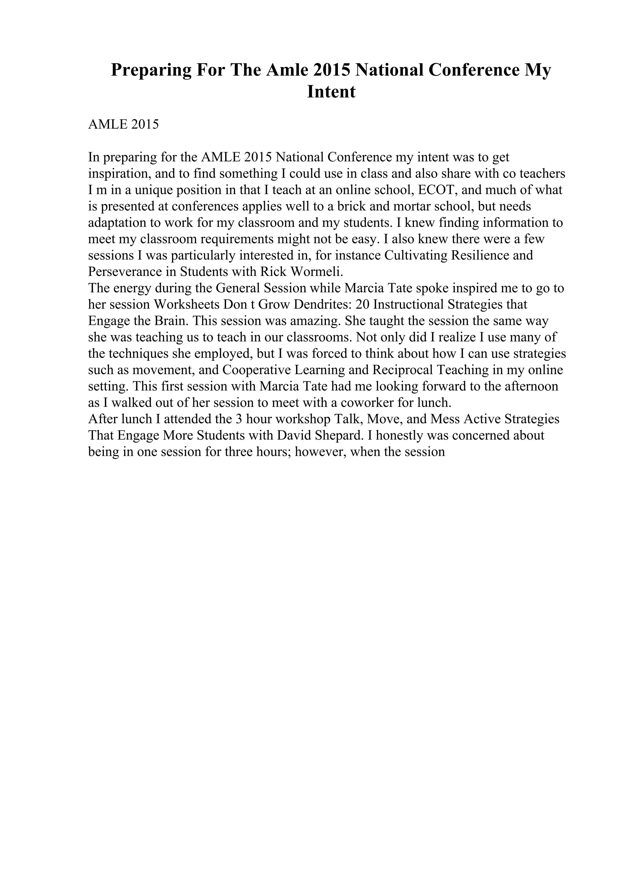 Preparing For The Amle 2015 National Conference My
Intent
AMLE 2015
In preparing for the AMLE 2015 National Conference my intent was to get
inspiration, and to find something I could use in class and also share with co teachers
I m in a unique position in that I teach at an online school, ECOT, and much of what
is presented at conferences applies well to a brick and mortar school, but needs
adaptation to work for my classroom and my students. I knew finding information to
meet my classroom requirements might not be easy. I also knew there were a few
sessions I was particularly interested in, for instance Cultivating Resilience and
Perseverance in Students with Rick Wormeli.
The energy during the General Session while Marcia Tate spoke inspired me to go to
her session Worksheets Don t Grow Dendrites: 20 Instructional Strategies that
Engage the Brain. This session was amazing. She taught the session the same way
she was teaching us to teach in our classrooms. Not only did I realize I use many of
the techniques she employed, but I was forced to think about how I can use strategies
such as movement, and Cooperative Learning and Reciprocal Teaching in my online
setting. This first session with Marcia Tate had me looking forward to the afternoon
as I walked out of her session to meet with a coworker for lunch.
After lunch I attended the 3 hour workshop Talk, Move, and Mess Active Strategies
That Engage More Students with David Shepard. I honestly was concerned about
being in one session for three hours; however, when the session
 
