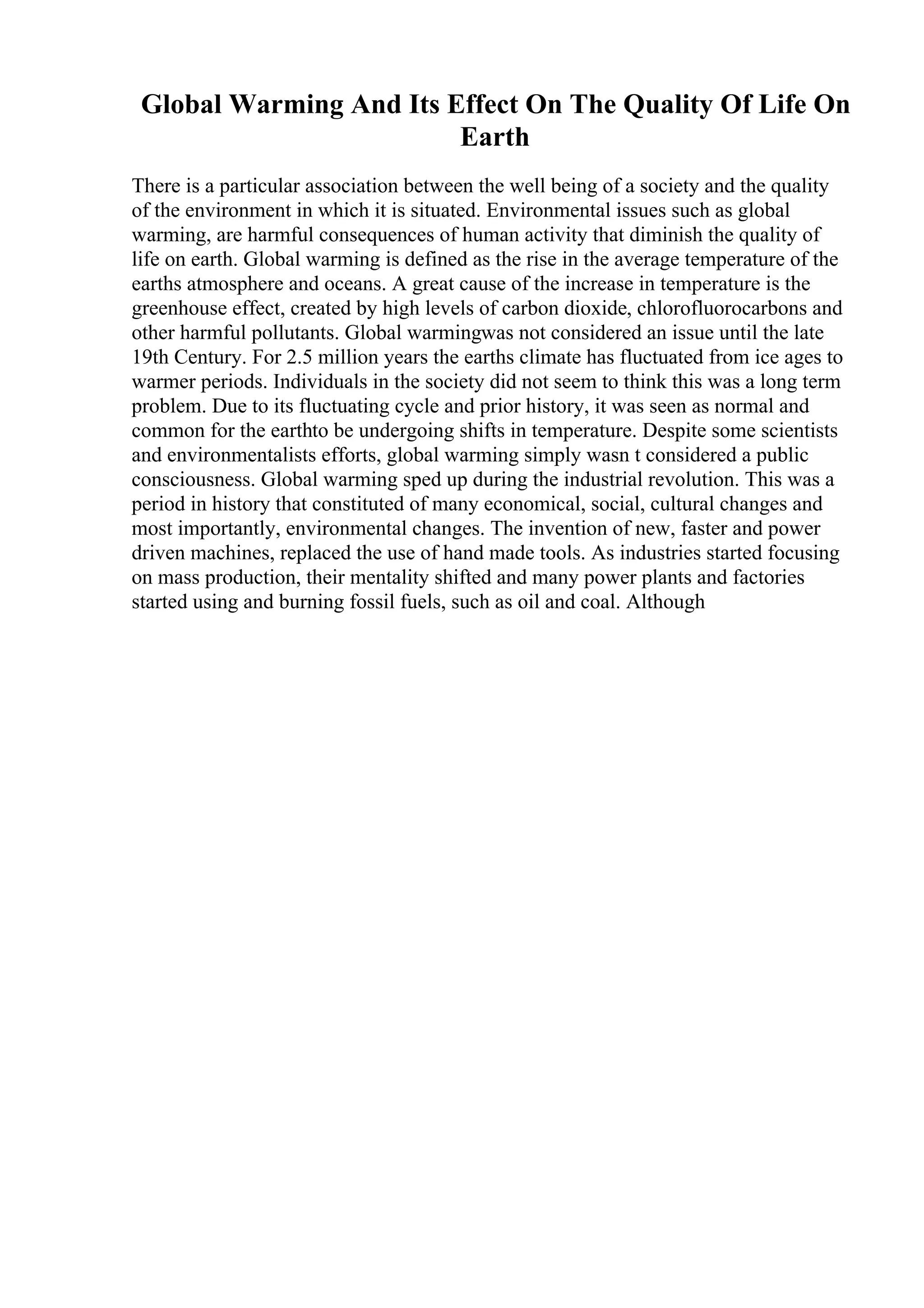 Global Warming And Its Effect On The Quality Of Life On
Earth
There is a particular association between the well being of a society and the quality
of the environment in which it is situated. Environmental issues such as global
warming, are harmful consequences of human activity that diminish the quality of
life on earth. Global warming is defined as the rise in the average temperature of the
earths atmosphere and oceans. A great cause of the increase in temperature is the
greenhouse effect, created by high levels of carbon dioxide, chlorofluorocarbons and
other harmful pollutants. Global warmingwas not considered an issue until the late
19th Century. For 2.5 million years the earths climate has fluctuated from ice ages to
warmer periods. Individuals in the society did not seem to think this was a long term
problem. Due to its fluctuating cycle and prior history, it was seen as normal and
common for the earthto be undergoing shifts in temperature. Despite some scientists
and environmentalists efforts, global warming simply wasn t considered a public
consciousness. Global warming sped up during the industrial revolution. This was a
period in history that constituted of many economical, social, cultural changes and
most importantly, environmental changes. The invention of new, faster and power
driven machines, replaced the use of hand made tools. As industries started focusing
on mass production, their mentality shifted and many power plants and factories
started using and burning fossil fuels, such as oil and coal. Although
 