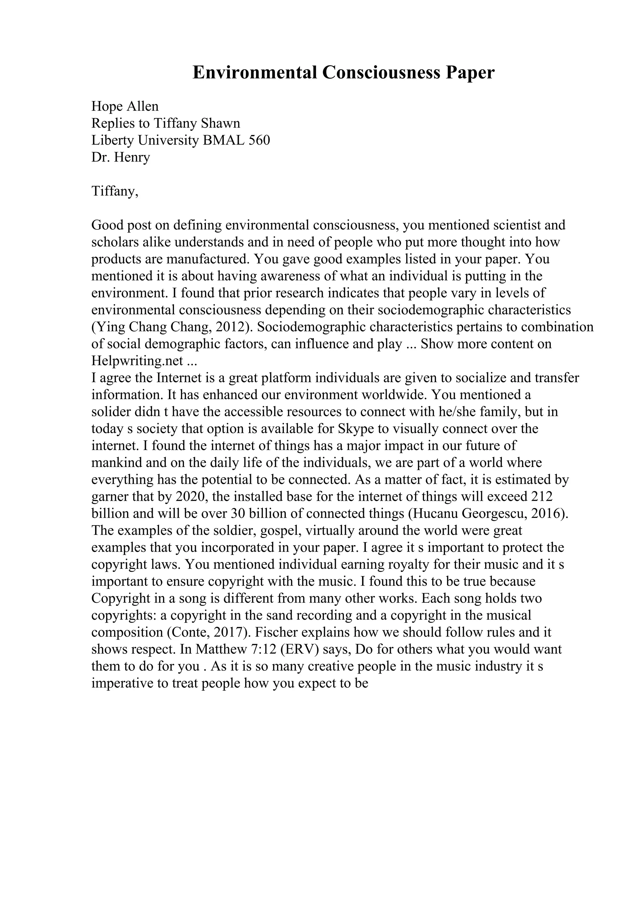 Environmental Consciousness Paper
Hope Allen
Replies to Tiffany Shawn
Liberty University BMAL 560
Dr. Henry
Tiffany,
Good post on defining environmental consciousness, you mentioned scientist and
scholars alike understands and in need of people who put more thought into how
products are manufactured. You gave good examples listed in your paper. You
mentioned it is about having awareness of what an individual is putting in the
environment. I found that prior research indicates that people vary in levels of
environmental consciousness depending on their sociodemographic characteristics
(Ying Chang Chang, 2012). Sociodemographic characteristics pertains to combination
of social demographic factors, can influence and play ... Show more content on
Helpwriting.net ...
I agree the Internet is a great platform individuals are given to socialize and transfer
information. It has enhanced our environment worldwide. You mentioned a
solider didn t have the accessible resources to connect with he/she family, but in
today s society that option is available for Skype to visually connect over the
internet. I found the internet of things has a major impact in our future of
mankind and on the daily life of the individuals, we are part of a world where
everything has the potential to be connected. As a matter of fact, it is estimated by
garner that by 2020, the installed base for the internet of things will exceed 212
billion and will be over 30 billion of connected things (Hucanu Georgescu, 2016).
The examples of the soldier, gospel, virtually around the world were great
examples that you incorporated in your paper. I agree it s important to protect the
copyright laws. You mentioned individual earning royalty for their music and it s
important to ensure copyright with the music. I found this to be true because
Copyright in a song is different from many other works. Each song holds two
copyrights: a copyright in the sand recording and a copyright in the musical
composition (Conte, 2017). Fischer explains how we should follow rules and it
shows respect. In Matthew 7:12 (ERV) says, Do for others what you would want
them to do for you . As it is so many creative people in the music industry it s
imperative to treat people how you expect to be
 