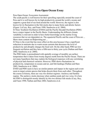 Peru Open Ocean Essay
Peru Open Ocean: Ecosystem Assessment
The south pacific is well known for their upwelling especially around the coast of
Peru and it is well known for its high productivity around the world s oceans and
supports a great deal of sea food around the world. However, the region is also
known for its fluctuation in the fish stocks due to many biotic and abiotic factors
(Figure 1) (Cury, Roy, and Faure 1998; Sandweiss et al. 2004).
El Nino/ Southern Oscillation (ENSO) and the Pacific Decadal Oscillation (PDO)
have a major impact in the Pacific Basin. Understanding the different climate
variability is relevant in order to have better knowledge on the marine living
resources that we are dependent on. The equatorial Pacific and the coast of Peru are ...
Show more content on Helpwriting.net ...
El Nino is the event that has more effect on this area because it has a significant
reduction in nutrients due to warm ocean currents that decreases the level of
productivity and abruptly changes the food web. On the other hand, PDO are low
frequent oscillation and they have a fifth teen to thirty year cycle (Nathan and Hare
2002; Sandweiss et al. 2004).
The PDO Index is premeditated with spatially average of monthly sea surface
temperature that is taken from twenty degrees north form the Pacific Ocean. There are
not many hypothesis that may explain the biological responses with any correlating
of physical and chemical variation. However, PDO shows fluctuations on
productivity, temperature in oceans and air, and fish landings (Nathan and Hare
2002; Sandweiss et al. 2004).
ENSO and PDO seem to have an similar pattern and impact in the region each event
seem to target certain species that helps discern them from each other. Throughout
the course in history, there are very two distinct regimes: Anchovy and Sardine
regime. The anchovy stocks decrease when sardines peak and vice versa. It is how
the PDO is distinguish mostly identify by this two distinct fish stocks (Cury, Roy,
and Faure 1998; Nathan and Hare 2002; Sandweiss et al.
 