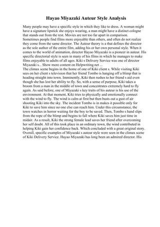 Hayao Miyazaki Auteur Style Analysis
Many people may have a specific style in which they like to dress. A woman might
have a signature lipstick she enjoys wearing, a man might have a distinct cologne
that stands out from the rest. Movies are not too far apart in comparison.
Sometimes people find films more enjoyable than others, and often do not realize
they come from the same director. The Auteur theory is a that defines the director
as the sole author of the entire film, adding his or her own personal style. When it
comes to the world of animation, director Hayao Miyazaki is a pioneer in auteur. His
specific directorial style is seen in many of his films in which he manages to make
films enjoyable to adults of all ages. Kiki s Delivery Service was one of director
Miyazaki s... Show more content on Helpwriting.net ...
The climax scene begins in the home of one of Kiki client s. While visiting Kiki
sees on her client s television that her friend Tombo is hanging off a blimp that is
heading straight into town. Imminently, Kiki then rushes to her friend s aid even
though she has lost her ability to fly. So, with a sense of purpose, Kiki takes a
broom from a man in the middle of town and concentrates extremely hard to fly
again. As said before, one of Miyazaki s key traits of his auteur is his use of the
environment. At that moment, Kiki tries to physically and emotionally connect
with the wind to fly. The wind is calm at first but then busts out a gust of air
shooting Kiki into the sky. The incident Tombo is in makes it possible only for
Kiki to save him since no one else can reach him. Under this circumstance, the
town watches in horror waiting for the boy to be saved. Then, Tombo s hand slips
from the rope of the blimp and begins to fall where Kiki saves him just time in
midair. As a result, Kiki the strong female lead saves her friend after overcoming
her self doubt. All of this took place in an ordinary town, the wind contributed in
helping Kiki gain her confidence back. Which concluded with a great original story.
Overall, specific examples of Miyazaki s auteur style were seen in the climax scene
of Kiki Delivery Service. Hayao Miyazaki has long been an admired director. His
 