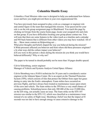 Columbia Shuttle Essay
Columbia s Final Mission video case is designed to help you understand how failures
occur and how you might prevent them in your own organizational life.
You have previously been assigned to play a role as a manager or engineer role
and central figure in the team that managed this mission. Your password for your
role is on the role group assignment page in Blackboard. You reach this page by
clicking on Groups from the course home page, locate your assigned role and click
on that group. If you have difficulties locating your group please contact me. You
will note that there are some features to the video (such as a timeline and a calendar
and NO back button) that is different from other videos you may have watched. All of
the ... Show more content on Helpwriting.net ...
What prior thoughts and beliefs shaped the way you behaved during the mission?
b.What pressures affected you behavior and from where did these pressures originate?
c.In what ways did the culture impact your behavior?
d.If you were in this person s shoes during the mission do you think you would have
behaved differently? Why or why not?
The paper to be turned in should probably not be more than 10 pages double spaced.
Calvin Schomburg, senior engineer
Manager of Vehicle and Systems Analysis United Space Alliance
Calvin Shomburg was a NASA technician for 38 years and is considered a senior
engineer at the Johnson Space Center. He is an expert on the Thermal Protection
System (TPS), which consists of tiles that protect the Orbiter from super hot gases
during re entry into the Earth s atmosphere. Foam strikes have occurred on
previous flights, and have always been treated as maintenance issues upon return
of the crew and vehicle. The foam strikes to the TPS have a very small chance of
causing problems. Schomburg knows that only 200 400 of the over 23,000 tiles,
on the left wing, can actually cause an issue. The foam strike on the STS 107
mission was similar to the STS 112, which was classified as a maintenance issue
instead of a no safety of flight issue. Shomburg s belief was that the impact at 81
seconds was too late to have enough energy to cause extensive damage to the
 