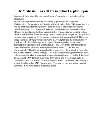 The Mechanical Basis Of Transcription Coupled Repair
DNA repair in motion: The mechanical basis of transcription coupled repair in
prokaryotes
Proper gene expression is crucial for normal physiological development.
Unfortunately, the structural and functional integrity of cellular DNA is constantly at
risk by intrinsic and extrinsic factors, from mistakes in metabolic processes to
radiation damage. DNA repair pathways are critical processes that address these
offenses by maintaining the level genomic integrity necessary for accurate cellular
division and function. These pathways involve the seamless integration of repair with
processes that operate on DNA, such as replication and transcription [1]. However,
the coordination of these various pathways in DNA repair and the mechanisms by
which specific sites of damage are recognized remain poorly characterized.
Transcription repair coupling factors (TRCFs) link DNA repair and transcription
with a mechanism known as transcription coupled repair (TCR). The best
characterized TCR pathway is found in the prokaryotic system, which involves the
TRCF Mfd. Mfd is a double stranded DNA translocase that recognizes stalled RNA
polymerases (RNAPs) in transcription elongation complexes [1]. Stalled RNAPs act
as beacons of DNA damage, nucleotide deprivation, and protein roadblocks in
transcription. Once Mfd associates with a stalled RNAP, its translocation activity is
activated and it pushes RNAP downstream. This process can lead to two possible
outcomes. If RNAP is able to bypass the lesion,
 