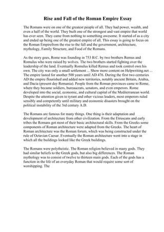Rise and Fall of the Roman Empire Essay
The Romans were on one of the greatest people of all. They had power, wealth, and
even a half of the world. They built one of the strongest and vast empire that world
has ever seen. They came from nothing to something awesome. It started of as a city
and ended up being one of the greatest empire of all. This essay is going to focus on
the Roman Empirefrom the rise to the fall and the government, architecture,
mythology, Family Structure, and Food of the Romans.
As the story goes, Rome was founding in 753 B.C. by two brothers Remus and
Romulus who were raised by wolves. The two brothers started fighting over the
leadership of the land. Eventually Romulus killed Remus and took control own his
own. The city was only a small settlement ... Show more content on Helpwriting.net ...
The empire lasted for another 500 years until AD 476. During the first two centuries
AD the empire flourished and added new territories, notably ancient Britain, Arabia,
and Dacia (present day Romania). People from the Roman provinces came to Rome,
where they became soldiers, bureaucrats, senators, and even emperors. Rome
developed into the social, economic, and cultural capital of the Mediterranean world.
Despite the attention given to tyrant and other vicious leaders, most emperors ruled
sensibly and competently until military and economic disasters brought on the
political instability of the 3rd century A.D.
The Romans are famous for many things. One thing is their adaptation and
development of architecture from other civilization. From the Etruscans and early
tribes the Romans got most of their basic architectural skills. From the Greeks some
components of Roman architecture were adapted from the Greeks. The heart of
Roman architecture was the Roman forum, which was being constructed under the
rule of Octavian Caesar. Eventually the Roman architecture went into a stage in
which all the buildings looked like the Greek buildings.
The Romans were polytheistic. The Roman religion believed in many gods. They
had similar beliefs to the Greek gods, but also big differences. The Roman
mythology was to consist of twelve to thirteen main gods. Each of the gods has a
function in the life of an everyday Roman that would require some sort of
worshipping. The
 
