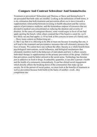 Compare And Contrast Schweitzer And Semmelweiss
Treatment or prevention? Schweitzer and Theresa, or Snow and Semmelweiss? I
am persuaded that both sides are needful. Looking at the definitions of both terms, it
is my estimation that both treatment and prevention allows us to move towards a
supplementary relationship between investing in health education and the various
aspects of preventative medicine, and the tremendous outpour of resources that are
devoted to medical care concentrated on reducing the duration and severity of
diseases. In the cases of contagious disease, some would argue in favor of one bad
apple spoiling the bunch, while others contend that if the bunch is cared for, we ll
less likely see any bad apples. (). If we look at this concern in terms of a family unit,
... Show more content on Helpwriting.net ...
(). But I say that it is a blessing to be able to treat one because in treating that one, it
will lead to the treatment and preventative measures that will ultimately preserve the
lives of many. We cannot have one without the other. Society as a whole benefit from
psychological interventions, social influences, and biological mechanisms that
ultimately manifest itself in the behaviors of individuals and how it affects society.
Individual therapy is supplementary to the primary prevention of the group. I believe
that prevention could be better utilized in the social arena. Technology has become
just as addictive as food or drugs. In unhealthy quantities, it can alter a person s health
and the health of a community tremendously. It can/has altered social engagement
which directly affects the breaking down of the communities that make up our
society. So in the pursuit of social justice, we must look at the benefits of treatment as
well as prevention because both build on the backs of another s work...they
compliment one
 