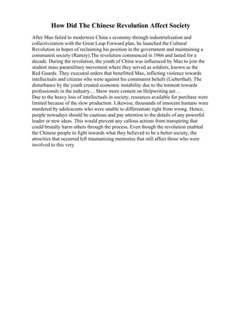 How Did The Chinese Revolution Affect Society
After Mao failed to modernize China s economy through industrialization and
collectivization with the Great Leap Forward plan, he launched the Cultural
Revolution in hopes of reclaiming his position in the government and maintaining a
communist society (Ramzy).The revolution commenced in 1966 and lasted for a
decade. During the revolution, the youth of China was influenced by Mao to join the
student mass paramilitary movement where they served as soldiers, known as the
Red Guards. They executed orders that benefitted Mao, inflicting violence towards
intellectuals and citizens who were against his communist beliefs (Lieberthal). The
disturbance by the youth created economic instability due to the torment towards
professionals in the industry.... Show more content on Helpwriting.net ...
Due to the heavy loss of intellectuals in society, resources available for purchase were
limited because of the slow production. Likewise, thousands of innocent humans were
murdered by adolescents who were unable to differentiate right from wrong. Hence,
people nowadays should be cautious and pay attention to the details of any powerful
leader or new ideas. This would prevent any callous actions from transpiring that
could brutally harm others through the process. Even though the revolution enabled
the Chinese people to fight towards what they believed to be a better society, the
atrocities that occurred left traumatizing memories that still affect those who were
involved to this very
 