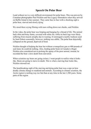 Speech On Polar Bear
Land without ice is a very difficult environment for polar bears. This was proven by
Canadian photographer Paul Nicklen and Sea Legacy filmmakers when they arrived
on Baffin Island in late summer. They came face to face with a shocking sight a
polar bear, starved and slowly dying.
We stood there crying filming with tears rolling down our cheeks, said Nicklen.
In the video, the polar bear was limping and hanging by a thread of life. The animal
had a thin and bony frame, covered with white fur, while its back legs were likely
suffering from muscle atrophy due to wasting. It rummaged a nearby trashcan used
by Inuit fishers seasonally, however, nothing was edible. The polar bear dejectedly
collapsed on the ground, deprived of food.
Nicklen thought of helping the bear but without a tranquilizer gun or 400 pounds of
seal meat, he could do nothing. Also, feeding polar bears in Canada is illegal.
Nicklen also considered not to prolong the agony of the poor animal, instead, he
recorded the bear s slow death from starvation.
When scientists say bears are going extinct, I want people to realize what it looks
like. Bears are going to starve to death. This is what a starving bear looks like,
Nicklen stressed out.
The heartbreaking sight of the starving and dying polar beat was a sign on how
deadly climate change to mankind and animals. According to climate scientists, the
Arctic region is melting way too fast than at any time in the last 1,500 years. Some
parts of the region
 