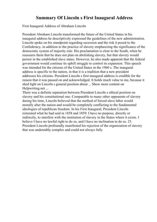 Summary Of Lincoln s First Inaugural Address
First Inaugural Address of Abraham Lincoln
President Abraham Lincoln transformed the future of the United States in his
inaugural address he descriptively expressed the guidelines of the new administration.
Lincoln spoke on his standpoint regarding secession and the risk it posed to the
Confederacy, in addition to the practice of slavery emphasizing the significance of the
democratic system of majority rule. His proclamation is clear to the South, when he
reassures them that he does not plan on abolishing slavery, but that slavery would
persist in the established slave states. However, he also made apparent that the federal
government would continue its uphill struggle to control its expansion. This speech
was intended for the citizens of the United States in the 1960 s. The inaugural
address is specific to the nation, in that it is a tradition that a new president
addresses his citizens. President Lincoln s first inaugural address is credible for the
reason that it was passed on and acknowledged. It holds much value to me, because it
shed light on Lincoln s general position about ... Show more content on
Helpwriting.net ...
There was a definite separation between President Lincoln s ethical position on
slavery and his constitutional one. Comparable to many other opponents of slavery
during his time, Lincoln believed that the method of forced slave labor would
morally alter the nation and would be completely conflicting to the fundamental
ideologies of republican freedom. In his First Inaugural, President Lincoln
reiterated what he had said in 1858 and 1859: I have no purpose, directly or
indirectly, to interfere with the institution of slavery in the States where it exists. I
believe I have no lawful right to do so, and I have no inclination to do so. 23.
President Lincoln profoundly manifested his rejection of the organization of slavery
that was undeniably complex and could not always fully
 
