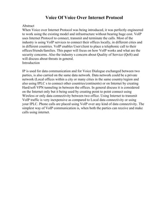 Voice Of Voice Over Internet Protocol
Abstract
When Voice over Internet Protocol was being introduced, it was perfectly engineered
to work using the existing model and infrastructure without bearing huge cost. VoIP
uses Internet Protocol to connect, transmit and terminate the calls. Most of the
industry is using VoIP services to connect their offices locally, in different cities and
in different countries. VoIP enables User/client to place a telephonic call to their
offices/friends/families. This paper will focus on how VoIP works and what are the
security concerns. Also the industry s concern about Quality of Service (QoS) and
will discuss about threats in general.
Introduction
IP is used for data communication and for Voice Dialogue exchanged between two
parties, is also carried on the same data network. Data network could be a private
network (Local offices within a city or many cities in the same country/region and
also using IPLC s to connect other countries/continents) or on Internet by creating
Hard/soft VPN tunneling in between the offices. In general discuss it is considered
on the Internet only but it being used by creating point to point connect using
Wireless or only data connectivity between two office. Using Internet to transmit
VoIP traffic is very inexpensive as compared to Local data connectivity or using
your IPLC. Phone calls are placed using VoIP over any kind of data connectivity. The
simplest way of VoIP communication is, when both the parties can receive and make
calls using internet.
 