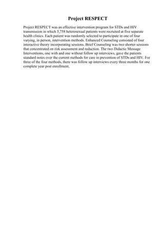 Project RESPECT
Project RESPECT was an effective intervention program for STDs and HIV
transmission in which 5,758 heterosexual patients were recruited at five separate
health clinics. Each patient was randomly selected to participate in one of four
varying, in person, intervention methods. Enhanced Counseling consisted of four
interactive theory incorporating sessions. Brief Counseling was two shorter sessions
that concentrated on risk assessment and reduction. The two Didactic Message
Interventions, one with and one without follow up interviews, gave the patients
standard notes over the current methods for care in prevention of STDs and HIV. For
three of the four methods, there was follow up interviews every three months for one
complete year post enrollment,
 