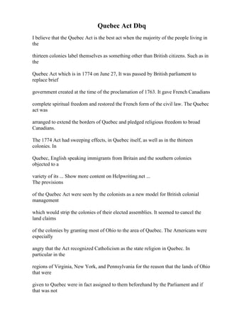 Quebec Act Dbq
I believe that the Quebec Act is the best act when the majority of the people living in
the
thirteen colonies label themselves as something other than British citizens. Such as in
the
Quebec Act which is in 1774 on June 27, It was passed by British parliament to
replace brief
government created at the time of the proclamation of 1763. It gave French Canadians
complete spiritual freedom and restored the French form of the civil law. The Quebec
act was
arranged to extend the borders of Quebec and pledged religious freedom to broad
Canadians.
The 1774 Act had sweeping effects, in Quebec itself, as well as in the thirteen
colonies. In
Quebec, English speaking immigrants from Britain and the southern colonies
objected to a
variety of its ... Show more content on Helpwriting.net ...
The provisions
of the Quebec Act were seen by the colonists as a new model for British colonial
management
which would strip the colonies of their elected assemblies. It seemed to cancel the
land claims
of the colonies by granting most of Ohio to the area of Quebec. The Americans were
especially
angry that the Act recognized Catholicism as the state religion in Quebec. In
particular in the
regions of Virginia, New York, and Pennsylvania for the reason that the lands of Ohio
that were
given to Quebec were in fact assigned to them beforehand by the Parliament and if
that was not
 