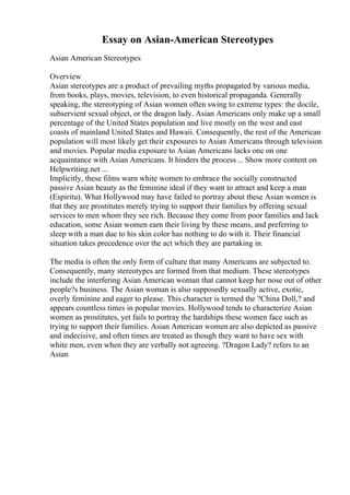 Essay on Asian-American Stereotypes
Asian American Stereotypes
Overview
Asian stereotypes are a product of prevailing myths propagated by various media,
from books, plays, movies, television, to even historical propaganda. Generally
speaking, the stereotyping of Asian women often swing to extreme types: the docile,
subservient sexual object, or the dragon lady. Asian Americans only make up a small
percentage of the United States population and live mostly on the west and east
coasts of mainland United States and Hawaii. Consequently, the rest of the American
population will most likely get their exposures to Asian Americans through television
and movies. Popular media exposure to Asian Americans lacks one on one
acquaintance with Asian Americans. It hinders the process... Show more content on
Helpwriting.net ...
Implicitly, these films warn white women to embrace the socially constructed
passive Asian beauty as the feminine ideal if they want to attract and keep a man
(Espiritu). What Hollywood may have failed to portray about these Asian women is
that they are prostitutes merely trying to support their families by offering sexual
services to men whom they see rich. Because they come from poor families and lack
education, some Asian women earn their living by these means, and preferring to
sleep with a man due to his skin color has nothing to do with it. Their financial
situation takes precedence over the act which they are partaking in.
The media is often the only form of culture that many Americans are subjected to.
Consequently, many stereotypes are formed from that medium. These stereotypes
include the interfering Asian American woman that cannot keep her nose out of other
people?s business. The Asian woman is also supposedly sexually active, exotic,
overly feminine and eager to please. This character is termed the ?China Doll,? and
appears countless times in popular movies. Hollywood tends to characterize Asian
women as prostitutes, yet fails to portray the hardships these women face such as
trying to support their families. Asian American womenare also depicted as passive
and indecisive, and often times are treated as though they want to have sex with
white men, even when they are verbally not agreeing. ?Dragon Lady? refers to an
Asian
 