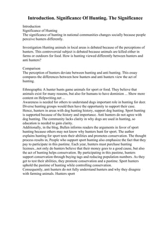 Introduction. Significance Of Hunting. The Significance
Introduction
Significance of Hunting
The significance of hunting in national communities changes socially because people
perceive hunters differently.
Investigation Hunting animals in local areas is debated because of the perceptions of
hunters. This controversial subject is debated because animals are killed either in
farms or outdoors for food. How is hunting viewed differently between hunters and
anti hunters?
Comparison
The perception of hunters deviate between hunting and anti hunting. This essay
compares the differences between how hunters and anti hunters view the act of
hunting.
Ethnographic A hunter hunts game animals for sport or food. They believe that
animals exist for many reasons, but also for humans to have dominion ... Show more
content on Helpwriting.net ...
Awareness is needed for others to understand dogs important role in hunting for deer.
Diverse hunting groups would then have the opportunity to support their case.
Hence, hunters in areas with dog hunting history, support dog hunting. Sport hunting
is supported because of the history and importance. Anti hunters do not agree with
dog hunting. The community lacks clarity in why dogs are used in hunting, so
education is needed to gain clarity.
Additionally, in the blog, Bullen informs readers the arguments in favor of sport
hunting because others may not know why hunters hunt for sport. The author
explains hunting for sport tests their abilities and promotes conservation. The thought
process results in, People who support sport hunting also emphasize the fact that they
pay to participate in this pastime. Each year, hunters must purchase hunting
licenses...not only do hunters believe that their money goes to a good cause, but also
the act of hunting helps conservation. By participating in this pastime, hunters
support conservation through buying tags and reducing population numbers. As they
get to test their abilities, they promote conservation and a pastime. Sport hunters
uphold the pastime of hunting while controlling conservation.
Consequently, anti hunters do not fully understand hunters and why they disagree
with farming animals. Hunters sport
 