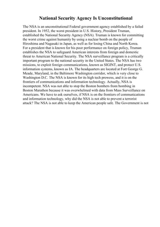 National Security Agency Is Unconstitutional
The NSA is an unconstitutional Federal government agency established by a failed
president. In 1952, the worst president in U.S. History, President Truman,
established the National Security Agency (NSA). Truman is known for committing
the worst crime against humanity by using a nuclear bomb on the people of
Hiroshima and Nagasaki in Japan, as well as for losing China and North Korea.
For a president that is known for his poor performance on foreign policy, Truman
establishes the NSA to safeguard American interests from foreign and domestic
threat to American National Security. The NSA surveillance program is a critically
important program to the national security in the United States. The NSA has two
missions, to exploit foreign communications, known as SIGINT, and protect U.S.
information systems, known as IA. The headquarters are located at Fort George G.
Meade, Maryland, in the Baltimore Washington corridor, which is very close to
Washington D.C. The NSA is known for its high tech prowess, and it is on the
frontiers of communications and information technology. Actually, NSA is
incompetent. NSA was not able to stop the Boston bombers from bombing in
Boston Marathon because it was overwhelmed with data from Mass Surveillance on
Americans. We have to ask ourselves, if NSA is on the frontiers of communications
and information technology, why did the NSA is not able to prevent a terrorist
attack? The NSA is not able to keep the American people safe. The Government is not
 
