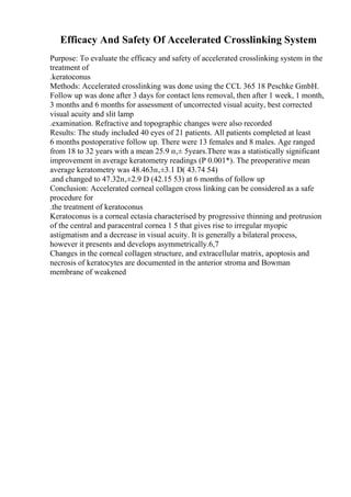 Efficacy And Safety Of Accelerated Crosslinking System
Purpose: To evaluate the efficacy and safety of accelerated crosslinking system in the
treatment of
.keratoconus
Methods: Accelerated crosslinking was done using the CCL 365 18 Peschke GmbH.
Follow up was done after 3 days for contact lens removal, then after 1 week, 1 month,
3 months and 6 months for assessment of uncorrected visual acuity, best corrected
visual acuity and slit lamp
.examination. Refractive and topographic changes were also recorded
Results: The study included 40 eyes of 21 patients. All patients completed at least
6 months postoperative follow up. There were 13 females and 8 males. Age ranged
from 18 to 32 years with a mean 25.9 п‚± 5years.There was a statistically significant
improvement in average keratometry readings (P 0.001*). The preoperative mean
average keratometry was 48.463п‚±3.1 D( 43.74 54)
.and changed to 47.32п‚±2.9 D (42.15 53) at 6 months of follow up
Conclusion: Accelerated corneal collagen cross linking can be considered as a safe
procedure for
.the treatment of keratoconus
Keratoconus is a corneal ectasia characterised by progressive thinning and protrusion
of the central and paracentral cornea 1 5 that gives rise to irregular myopic
astigmatism and a decrease in visual acuity. It is generally a bilateral process,
however it presents and develops asymmetrically.6,7
Changes in the corneal collagen structure, and extracellular matrix, apoptosis and
necrosis of keratocytes are documented in the anterior stroma and Bowman
membrane of weakened
 
