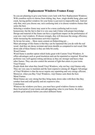 Replacement Windows Frames Essay
So you are planning to give your home a new look with New Replacement Windows.
With countless styles to choose from sliding, bay, bow, single double hung, glass and
crack, having perfect windows for your home is just next to impossible task. And not
only that, once you choose one, next confusing task is to choose windows frames that
suites the best.
Selecting a window frame may seem to be a more confusing task to every
homeowner, but the fact is that it is very easy task if done with proper knowledge.
Design and material of the frame can have a significant impact on the performance of
your new vinyl windows. If chosen wrongly, they will decrease the energy efficiency
while increasing the maintenance activities required.
So let me list some ... Show more content on Helpwriting.net ...
Main advantage of this frame is that they can be repainted like you do with the real
wood. And they are decay resistant and more durable as compared to real wood. One
down side of these frames is they are little bit costly.
Wood Frames
Wood frame is another option which looks great with Custom Vinyl Windows. It
offers advantages such as good insulation and can be repainted as required. Wood has
performs very well against rotting and decay as they are stronger and heavy than
other frames. They can also control the amount of light that enters in your room.
Vinyl Frames
People think that when they Install Vinyl Windows, why not buy vinyl frames only.
They are very easy to maintain and the least expensive among all. Biggest Advantage
of Vinyl Windows is that the never require any repainting and very energy efficient.
Moreover, when you Buy Vinyl Windows, vinyl frames suits them the best.
Metal Frames
Metal frames are very strong but they bring many down sides with them like they
conduct heat and cold quickly and are expensive also.
Conclusions
Whatever the windows you have, you must have good windows frames to make
them focal point of your rooms and add appealing value to your home. So always
perform good analysis before you select different frame
 