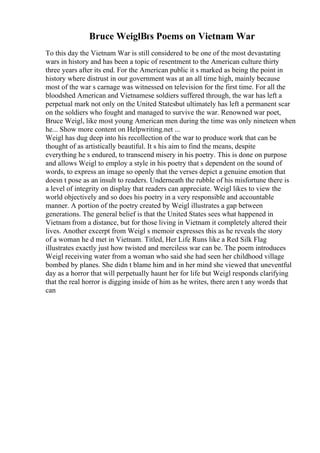 Bruce WeiglВґs Poems on Vietnam War
To this day the Vietnam War is still considered to be one of the most devastating
wars in history and has been a topic of resentment to the American culture thirty
three years after its end. For the American public it s marked as being the point in
history where distrust in our government was at an all time high, mainly because
most of the war s carnage was witnessed on television for the first time. For all the
bloodshed American and Vietnamese soldiers suffered through, the war has left a
perpetual mark not only on the United Statesbut ultimately has left a permanent scar
on the soldiers who fought and managed to survive the war. Renowned war poet,
Bruce Weigl, like most young American men during the time was only nineteen when
he... Show more content on Helpwriting.net ...
Weigl has dug deep into his recollection of the war to produce work that can be
thought of as artistically beautiful. It s his aim to find the means, despite
everything he s endured, to transcend misery in his poetry. This is done on purpose
and allows Weigl to employ a style in his poetry that s dependent on the sound of
words, to express an image so openly that the verses depict a genuine emotion that
doesn t pose as an insult to readers. Underneath the rubble of his misfortune there is
a level of integrity on display that readers can appreciate. Weigl likes to view the
world objectively and so does his poetry in a very responsible and accountable
manner. A portion of the poetry created by Weigl illustrates a gap between
generations. The general belief is that the United States sees what happened in
Vietnam from a distance, but for those living in Vietnam it completely altered their
lives. Another excerpt from Weigl s memoir expresses this as he reveals the story
of a woman he d met in Vietnam. Titled, Her Life Runs like a Red Silk Flag
illustrates exactly just how twisted and merciless war can be. The poem introduces
Weigl receiving water from a woman who said she had seen her childhood village
bombed by planes. She didn t blame him and in her mind she viewed that uneventful
day as a horror that will perpetually haunt her for life but Weigl responds clarifying
that the real horror is digging inside of him as he writes, there aren t any words that
can
 
