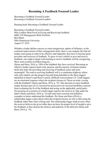 Becoming A Feedback Focused Leader
Becoming a Feedback Focused Leader
Becoming a Feedback Focused Leader4
Running head: Becoming a Feedback Focused Leader
Becoming a Feedback Focused Leader:
Why Leaders Must Excel at Giving and Receiving Feedback
MBA 510 Managament Skills Portfolio
Ben Elbert
Ohio Dominican University
August 27, 2015
Whether a leader defines success as career progression, sphere of influence, or the
continual improvement of their management skills, there is one singular fact that all
leaders must grasp in order to be effective and impactful: they have to become great
providers and receivers of feedback. To grow in one?s ability to give and receive
feedback, one ought to begin with learning to receive feedback well by recognizing ...
Show more content on Helpwriting.net ...
(Stone and Heen, 2014, p. 109) of the feedback they have received. Becoming an
effective leader requires hard work, passion, and the mastery of human relation
skills that make the providing and receiving of feedback easier and more
meaningful. The road to receiving feedback well is a continuous highway whose
only mile markers are the progress beyond being beholden to the three triggers
identified in Stone?s and Heen?s article, Difficult Conversations 2.0. Truth triggers
are an emotional response where the recipient chooses to ?focus on what s wrong
with the feedback? (Stone and Heen, 2014, p. 72). This decision to reject feedback
simply because part of it is incorrect?or perceived to be incorrect?prohibits a person
from evaluating the fit of the feedback and acting on the applicable, useful parts.
Overcoming an evocation of a truth trigger requires the receiver to ?dig under the
label? (Stone and Heen, 2014, p. 72) and seek more concrete and definitive
examples to better understand the feedback. Per Stone and Heen (2014), a
relationship trigger comes about when the recipient focuses on who is delivering the
feedback rather than what is being said. The relationship trigger tends to arise when
the receiver believes the giver either does not have the proper level of insight to give
the feedback or they distrust the motives and authority of the deliverer (Stone and
Heen, 2014, p. 73).
 