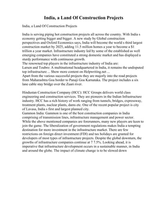 India, a Land Of Construction Projects
India, a Land Of Construction Projects
India is serving piping hot construction projects all across the country. With India s
economy getting bigger and bigger. A new study by Global construction
perspectives and Oxford Economics says, India will become the world s third largest
construction market by 2025, adding 11.5 million homes a year to become a $1
trillion a year market. Infrastructure industry led by some of the established as well
emerging companies have constituted a strong domestic market and has displayed a
sturdy performance with continuous growth.
The renowned top players in the infrastructure industry of India are:
Larsen and Toubro: A multinational headquartered in India, it remains the undisputed
top infrastructure ... Show more content on Helpwriting.net ...
Apart from the various successful projects they are majorly into the road projects
from Maharashtra Goa border to Panaji Goa Karnataka. The project includes a six
lane cable stay bridge over the Zuari river.
Hindustan Construction Company (HCC): HCC Groups delivers world class
engineering and construction services. They are pioneers in the Indian Infrastructure
industry. HCC has a rich history of work ranging from tunnels, bridges, expressway,
treatment plants, nuclear plants, dams etc. One of the recent popular project is city
of Lavasa, India s first and largest planned city.
Gammon India: Gammon is one of the best construction companies in India
comprising of transmission lines, infrastructure management and power sector.
While the above mentioned companies are forerunners, many new players are keen to
join the game. The liberalization of government regulations makes India a tempting
destination for more investment in the infrastructure market. There are few
restrictions on foreign direct investment (FDI) and tax holidays are granted for
developers of most types of infrastructure projects. Despite the global downturn, the
growths of infrastructure companies continue at 7 7.5%. Looking ahead, it is
imperative that infrastructure development occurs in a sustainable manner, in India
and around the globe. The impact of climate change is to be slowed down
 