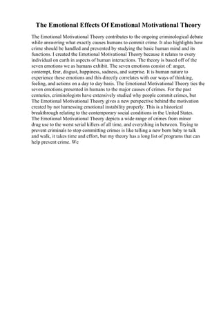 The Emotional Effects Of Emotional Motivational Theory
The Emotional Motivational Theory contributes to the ongoing criminological debate
while answering what exactly causes humans to commit crime. It also highlights how
crime should be handled and prevented by studying the basic human mind and its
functions. I created the Emotional Motivational Theory because it relates to every
individual on earth in aspects of human interactions. The theory is based off of the
seven emotions we as humans exhibit. The seven emotions consist of: anger,
contempt, fear, disgust, happiness, sadness, and surprise. It is human nature to
experience these emotions and this directly correlates with our ways of thinking,
feeling, and actions on a day to day basis. The Emotional Motivational Theory ties the
seven emotions presented in humans to the major causes of crimes. For the past
centuries, criminologists have extensively studied why people commit crimes, but
The Emotional Motivational Theory gives a new perspective behind the motivation
created by not harnessing emotional instability properly. This is a historical
breakthrough relating to the contemporary social conditions in the United States.
The Emotional Motivational Theory depicts a wide range of crimes from minor
drug use to the worst serial killers of all time, and everything in between. Trying to
prevent criminals to stop committing crimes is like telling a new born baby to talk
and walk, it takes time and effort, but my theory has a long list of programs that can
help prevent crime. We
 