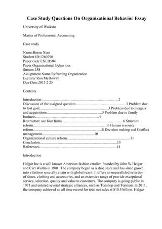 Case Study Questions On Organizational Behavior Essay
University of Waikato
Master of Professional Accounting
Case study
Name:Boren Xiao
Student ID:1260790
Paper code:EXED504
Paper:Organizational Behaviour
Stream:15S
Assignment Name:Reframing Organization
Lecturer:Ron McDowall
Due Date:2015 2 25
Contents
Introduction....................................................................................2
Discussion of the assigned question ......................................................3 Problem due
to lost goal...........................................................................3 Problem due to mergers
and acquisitions............................................................3 Problem due to family
business.....................................................................4
Restructure use four frame..................................................................6 Structure
reform.................................................................................6 Human resource
reform...........................................................................8 Decision making and Conflict
management.........................................................10
Organizational culture reform.....................................................................11
Conclusion....................................................................................13
References....................................................................................14
Introduction
Helgar Inc is a will known American fashion retailer, founded by John W.Helgar
and Carl Wallin in 1901. The company began as a shoe store and has since grown
into a fashion specialty chain with global reach. It offers an unparalleled selection
of shoes, clothing and accessories, and an extensive range of provide exceptional
service, selection, quality and value to customers. The company is going public in
1971 and entered several strategic alliances, such as Topshop and Topman. In 2011,
the company achieved an all time record for total net sales at $10.5 billion. Helgar
 