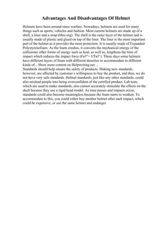 Advantages And Disadvantages Of Helmet
Helmets have been around since warfare. Nowadays, helmets are used for many
things such as sports, vehicles and fashion. Most current helmets are made up of a
shell, a liner and a strap (bhsi.org). The shell is the outer layer of the helmet and is
usually made of plastic and glued on top of the liner. The liner is the most important
part of the helmet as it provides the most protection. It is usually made of Expanded
Polystyrenefoam. As the foam crushes, it converts the mechanical energy of the
collisionto other forms of energy such as heat, as well as, lengthens the time of
impact which reduces the impact force (Fв†“= I/Tв†‘). These days some helmets
have different layers of foam with different densities to accommodate to different
kinds of... Show more content on Helpwriting.net ...
Standards should help ensure the safety of products. Making new standards,
however, are affected by customer s willingness to buy the product, and thus, we do
not have very safe standards. Helmet standards, just like any other standards, could
also mislead people into being overconfident of the certified product. Lab tests,
which are used to make standards, also cannot accurately stimulate the effects on the
skull because they use a rigid head model. As time passes and impacts occur,
standards could also become meaningless because the foam starts to weaken. To
accommodate to this, you could either buy another helmet after each impact, which
could be expensive, or use the same helmet and endanger
 