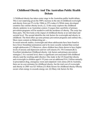 Childhood Obesity And The Australian Public Health
Debate
1 Childhood obesity has taken center stage in the Australian public health debate.
This is not surprising given the 500% increase in the rate of childhood overweight
and obesity from just 5% in the 1960s to 25% today.(1) While many developed
countries face similar obesity levels, (2, 3) this essay explores the childhood
obesity epidemic in an Australian context. It argues that a portfolio of primary
prevention programs will be needed to curb the incidence of obesity. The essay has
three parts. The first looks at the impact of childhood obesity at an individual and
societal level. The second identifies the risk factors for overweight and obesity in
childhood. The third offers up some primary prevention programs and outlines the...
Show more content on Helpwriting.net ...
In social network studies, overweight and obese adolescents have been found to
have fewer friendship nominations and to be more socially isolated than normal
weight adolescents.(17) Moreover, obese children have been shown to have higher
levels of anxiety and depression and low self esteem.(18, 19) Comment [K1]:
Excellent introduction Childhood obesity: risk factors and primary prevention
strategies 2 At a societal level, there is significant cost associated with childhood
obesity (and the resulting adult obesity). One study in the US found that obesity
and overweight in children aged 6 19 years cost an additional $14.1 billion annually
in prescription drug, emergency room and outpatient visits alone.(20) In Australia,
there are no cost estimates for childhood obesity, but the total cost of overweight
and obesity in 2005 was $21 billion.(21) Risk factors for childhood obesity Obesity
occurs when energy in exceeds energy out. (6) Many risk factors for this
 