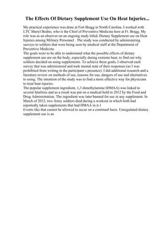 The Effects Of Dietary Supplement Use On Heat Injuries...
My practical experience was done at Fort Bragg in North Carolina. I worked with
LTC Sheryl Bedno, who is the Chief of Preventive Medicine here at Ft. Bragg. My
role was as an observer on an ongoing study titled, Dietary Supplement use on Heat
Injuries among Military Personnel . The study was conducted by administering
surveys to soldiers that were being seen by medical staff at the Department of
Preventive Medicine.
The goals were to be able to understand what the possible effects of dietary
supplement use are on the body, especially during extreme heat, to find out why
soldiers decided on using supplements. To achieve these goals, I observed each
survey that was administered and took mental note of their responses (as I was
prohibited from writing in the participant s presence). I did additional research and a
literature review on methods of use, reasons for use, dangers of use and alternatives
to using. The intention of the study was to find a more effective way for physicians
to treat heat injuries.
The popular supplement ingredient, 1,3 dimethylamine (DMAA) was linked to
several fatalities and as a result was put on a medical hold in 2012 by the Food and
Drug Administration. The ingredient was later banned for use in any supplement. In
March of 2012, two Army soldiers died during a workout in which both had
reportedly taken supplements that had DMAA in it.1
Events like that cannot be allowed to occur on a continual basis. Unregulated dietary
supplement use is an
 