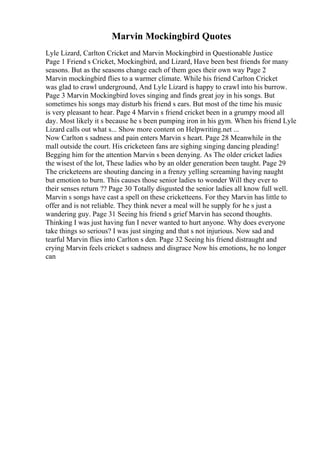 Marvin Mockingbird Quotes
Lyle Lizard, Carlton Cricket and Marvin Mockingbird in Questionable Justice
Page 1 Friend s Cricket, Mockingbird, and Lizard, Have been best friends for many
seasons. But as the seasons change each of them goes their own way Page 2
Marvin mockingbird flies to a warmer climate. While his friend Carlton Cricket
was glad to crawl underground, And Lyle Lizard is happy to crawl into his burrow.
Page 3 Marvin Mockingbird loves singing and finds great joy in his songs. But
sometimes his songs may disturb his friend s ears. But most of the time his music
is very pleasant to hear. Page 4 Marvin s friend cricket been in a grumpy mood all
day. Most likely it s because he s been pumping iron in his gym. When his friend Lyle
Lizard calls out what s... Show more content on Helpwriting.net ...
Now Carlton s sadness and pain enters Marvin s heart. Page 28 Meanwhile in the
mall outside the court. His cricketeen fans are sighing singing dancing pleading!
Begging him for the attention Marvin s been denying. As The older cricket ladies
the wisest of the lot, These ladies who by an older generation been taught. Page 29
The cricketeens are shouting dancing in a frenzy yelling screaming having naught
but emotion to burn. This causes those senior ladies to wonder Will they ever to
their senses return ?? Page 30 Totally disgusted the senior ladies all know full well.
Marvin s songs have cast a spell on these cricketteens. For they Marvin has little to
offer and is not reliable. They think never a meal will he supply for he s just a
wandering guy. Page 31 Seeing his friend s grief Marvin has second thoughts.
Thinking I was just having fun I never wanted to hurt anyone. Why does everyone
take things so serious? I was just singing and that s not injurious. Now sad and
tearful Marvin flies into Carlton s den. Page 32 Seeing his friend distraught and
crying Marvin feels cricket s sadness and disgrace Now his emotions, he no longer
can
 