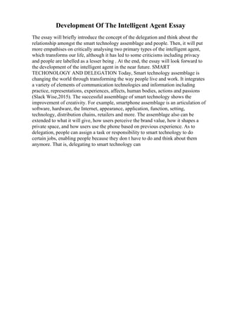 Development Of The Intelligent Agent Essay
The essay will briefly introduce the concept of the delegation and think about the
relationship amongst the smart technology assemblage and people. Then, it will put
more empathises on critically analysing two primary types of the intelligent agent,
which transforms our life, although it has led to some criticisms including privacy
and people are labelled as a lesser being . At the end, the essay will look forward to
the development of the intelligent agent in the near future. SMART
TECHONOLOGY AND DELEGATION Today, Smart technology assemblage is
changing the world through transforming the way people live and work. It integrates
a variety of elements of communication technologies and information including
practice, representations, experiences, affects, human bodies, actions and passions
(Slack Wise,2015). The successful assemblage of smart technology shows the
improvement of creativity. For example, smartphone assemblage is an articulation of
software, hardware, the Internet, appearance, application, function, setting,
technology, distribution chains, retailers and more. The assemblage also can be
extended to what it will give, how users perceive the brand value, how it shapes a
private space, and how users use the phone based on previous experience. As to
delegation, people can assign a task or responsibility to smart technology to do
certain jobs, enabling people because they don t have to do and think about them
anymore. That is, delegating to smart technology can
 