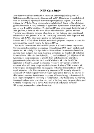 NER Case Study
As I mentioned earlier, mutations in your NER or more specifically your GG
NER is responsible for genetics diseases such as XP. This disease is mostly linked
with the inability to repair cells that contain photoproducts in your DNA that is
initiated by UV light. These photoproducts include the (5 5) and (6 6) cyclobutane
pyrimidine dimers (CPDs) and the (6 4) pyrimidine pyrimidinone dimers (PDs) that
can involve T and C pyrimidines [7]. As these DNAare not repaired due to the lack of
NER proteins, a mutation will occur which will substitute a Cytosine base to a
Thymine base, it is most common when there are two Cytosine bases next to each
other where it will go from CC to TT. This is very commonly found in protein p53.
Patients with XP C... Show more content on Helpwriting.net ...
Patients with XP V will have different, more mild symptoms compared to other XP
patients, as they can still remove the damaged DNA.
There are no chromosomal abnormalities present in XP unlike Down s syndrome.
Chromosome abnormalities is associated with defective DNA repair. Irradiation of
normal and XP cells by UV light induces chromatid and chromosome aberrations,
and one study indicates that more chromatid aberrations are found in XP cells than
in normal cells 24 hr after irradiation [11, 12]. As Sasaki et al. [12, 13] showed, XP
lymphocytes were more prone to growth delay and chromosome aberration
production of 4 nitroquinoline 1 oxide (4NQO) but in XP cells, the 4NQO
reparation is defective. As XP is autosomal recessive, only carriers with both
recessive allele will show symptoms of the disease. Studies of DNA repair in XP
heterozygotes have revealed that heterozygous cells show the same levels of DNA
repair as normal cells. There are currently no cures for XP, the only solution is
consistent UV radiation protection which can significantly decrease the amount of
skin lesions or cancer. Keratosis can be treated with cryotherapy or fluorouracil. It
hasn t been attempted but according to Halpern et al. [14], theoretically by inserting
functional endonuclease genes into every cell in the body using the gene editing tool
CRISPR, it might be able to cure XP and allow NER to function normally.
XP is a rare autosomal recessive disease that
 