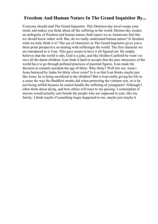 Freedom And Human Nature In The Grand Inquisitor By...
Everyone should read The Grand Inquisitor. This Dostoyevsky novel warps your
mind, and makes you think about all the suffering in the world. Dostoevsky creates
an ambiguity of freedom and human nature; both topics we as Americans feel like
we should know rather well. But, do we really understand human nature? Is freedom
what we truly think it is? The use of characters in The Grand Inquisitor gives you a
three point perspective on dealing with sufferingin the world. The first character we
are introduced to is Ivan. This guys seems to have it all figured out. He simply
believes that the world is shit, God is a joke, and like Holden Caulfield he want s to
save all the damn children. Ivan finds it hard to accepts that the pure innocence of the
world have to go through polluted practices of parental figures. Ivan made the
decision to commit suicideat the age of thirty. Why thirty? Well lets see, wasn t
Jesus betrayed by Judas for thirty silver coins? Is it so that Ivan thinks maybe just
like Jesus, he is being sacrificial to the children? But is Ivan really giving his life to
a cause the way the Buddhist monks did when protesting the vietnam war, or is he
just being selfish because he cannot handle the suffering of youngsters? Although I
often think about dying, and how others will react to my passing. I contemplate if
anyone would actually care beside the people who are supposed to care, like my
family. I think maybe if something tragic happened to me, maybe just maybe it
 
