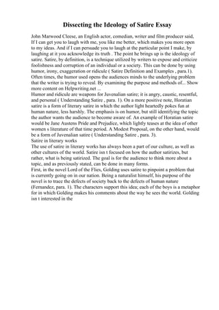 Dissecting the Ideology of Satire Essay
John Marwood Cleese, an English actor, comedian, writer and film producer said,
If I can get you to laugh with me, you like me better, which makes you more open
to my ideas. And if I can persuade you to laugh at the particular point I make, by
laughing at it you acknowledge its truth . The point he brings up is the ideology of
satire. Satire, by definition, is a technique utilized by writers to expose and criticize
foolishness and corruption of an individual or a society. This can be done by using
humor, irony, exaggeration or ridicule ( Satire Definition and Examples , para.1).
Often times, the humor used opens the audiences minds to the underlying problem
that the writer is trying to reveal. By examining the purpose and methods of... Show
more content on Helpwriting.net ...
Humor and ridicule are weapons for Juvenalian satire; it is angry, caustic, resentful,
and personal ( Understanding Satire , para. 1). On a more positive note, Horatian
satire is a form of literary satire in which the author light heartedly pokes fun at
human nature, less harshly. The emphasis is on humor, but still identifying the topic
the author wants the audience to become aware of. An example of Horatian satire
would be Jane Austens Pride and Prejudice, which lightly teases at the idea of other
women s literature of that time period. A Modest Proposal, on the other hand, would
be a form of Juvenalian satire ( Understanding Satire , para. 3).
Satire in literary works
The use of satire in literary works has always been a part of our culture, as well as
other cultures of the world. Satire isn t focused on how the author satirizes, but
rather, what is being satirized. The goal is for the audience to think more about a
topic, and as previously stated, can be done in many forms.
First, in the novel Lord of the Flies, Golding uses satire to pinpoint a problem that
is currently going on in our nation. Being a naturalist himself, his purpose of the
novel is to trace the defects of society back to the defects of human nature
(Fernandez, para. 1). The characters support this idea; each of the boys is a metaphor
for in which Golding makes his comments about the way he sees the world. Golding
isn t interested in the
 