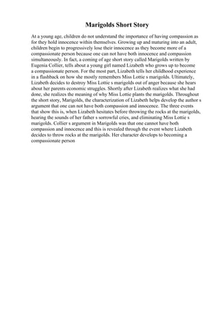 Marigolds Short Story
At a young age, children do not understand the importance of having compassion as
for they hold innocence within themselves. Growing up and maturing into an adult,
children begin to progressively lose their innocence as they become more of a
compassionate person because one can not have both innocence and compassion
simultaneously. In fact, a coming of age short story called Marigolds written by
Eugenia Collier, tells about a young girl named Lizabeth who grows up to become
a compassionate person. For the most part, Lizabeth tells her childhood experience
in a flashback on how she mostly remembers Miss Lottie s marigolds. Ultimately,
Lizabeth decides to destroy Miss Lottie s marigolds out of anger because she hears
about her parents economic struggles. Shortly after Lizabeth realizes what she had
done, she realizes the meaning of why Miss Lottie plants the marigolds. Throughout
the short story, Marigolds, the characterization of Lizabeth helps develop the author s
argument that one can not have both compassion and innocence. The three events
that show this is, when Lizabeth hesitates before throwing the rocks at the marigolds,
hearing the sounds of her father s sorrowful cries, and eliminating Miss Lottie s
marigolds. Collier s argument in Marigolds was that one cannot have both
compassion and innocence and this is revealed through the event where Lizabeth
decides to throw rocks at the marigolds. Her character develops to becoming a
compassionate person
 