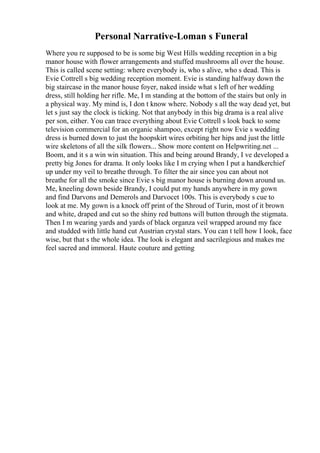 Personal Narrative-Loman s Funeral
Where you re supposed to be is some big West Hills wedding reception in a big
manor house with flower arrangements and stuffed mushrooms all over the house.
This is called scene setting: where everybody is, who s alive, who s dead. This is
Evie Cottrell s big wedding reception moment. Evie is standing halfway down the
big staircase in the manor house foyer, naked inside what s left of her wedding
dress, still holding her rifle. Me, I m standing at the bottom of the stairs but only in
a physical way. My mind is, I don t know where. Nobody s all the way dead yet, but
let s just say the clock is ticking. Not that anybody in this big drama is a real alive
per son, either. You can trace everything about Evie Cottrell s look back to some
television commercial for an organic shampoo, except right now Evie s wedding
dress is burned down to just the hoopskirt wires orbiting her hips and just the little
wire skeletons of all the silk flowers... Show more content on Helpwriting.net ...
Boom, and it s a win win situation. This and being around Brandy, I ve developed a
pretty big Jones for drama. It only looks like I m crying when I put a handkerchief
up under my veil to breathe through. To filter the air since you can about not
breathe for all the smoke since Evie s big manor house is burning down around us.
Me, kneeling down beside Brandy, I could put my hands anywhere in my gown
and find Darvons and Demerols and Darvocet 100s. This is everybody s cue to
look at me. My gown is a knock off print of the Shroud of Turin, most of it brown
and white, draped and cut so the shiny red buttons will button through the stigmata.
Then I m wearing yards and yards of black organza veil wrapped around my face
and studded with little hand cut Austrian crystal stars. You can t tell how I look, face
wise, but that s the whole idea. The look is elegant and sacrilegious and makes me
feel sacred and immoral. Haute couture and getting
 