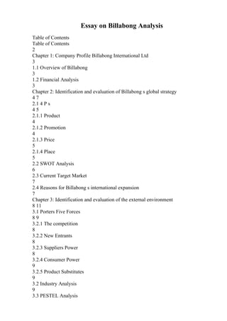 Essay on Billabong Analysis
Table of Contents
Table of Contents
2
Chapter 1: Company Profile Billabong International Ltd
3
1.1 Overview of Billabong
3
1.2 Financial Analysis
3
Chapter 2: Identification and evaluation of Billabong s global strategy
4 7
2.1 4 P s
4 5
2.1.1 Product
4
2.1.2 Promotion
4
2.1.3 Price
5
2.1.4 Place
5
2.2 SWOT Analysis
6
2.3 Current Target Market
7
2.4 Reasons for Billabong s international expansion
7
Chapter 3: Identification and evaluation of the external environment
8 11
3.1 Porters Five Forces
8 9
3.2.1 The competition
8
3.2.2 New Entrants
8
3.2.3 Suppliers Power
8
3.2.4 Consumer Power
9
3.2.5 Product Substitutes
9
3.2 Industry Analysis
9
3.3 PESTEL Analysis
 